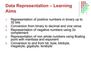 Data Representation – Learning Aims   Representation of positive numbers in binary up to 32 bits Conversion from binary to decimal and vice versa Representation of negative numbers using 2s complement Representation of non whole numbers using floating point with mantissa and exponent Conversion to and from bit, byte, kilobyte, megabyte, gigabyte, terabyte 