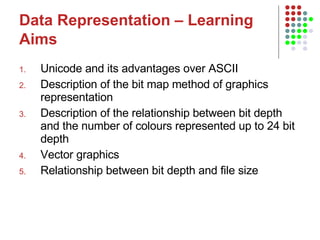 Data Representation – Learning Aims   Unicode and its advantages over ASCII Description of the bit map method of graphics representation Description of the relationship between bit depth and the number of colours represented up to 24 bit depth Vector graphics Relationship between bit depth and file size 