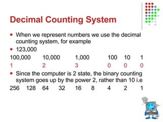 Decimal Counting System When we represent numbers we use the decimal counting system, for example 123,000 100,000 10,000 1,000 100 10 1 1 2 3 0 0 0 Since the computer is 2 state, the binary counting system goes up by the power 2, rather than 10 i.e 256 128 64 32 16 8 4 2 1 