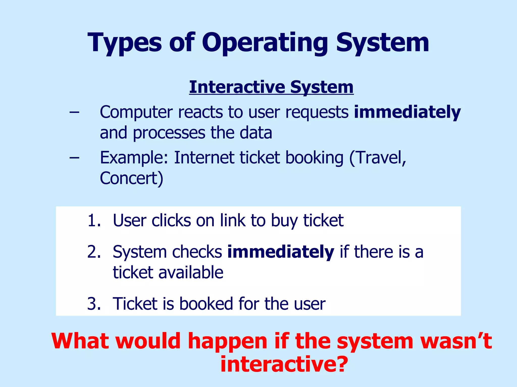 Types of Operating System Interactive System Computer reacts to user requests  immediately  and processes the data Example: Internet ticket booking (Travel, Concert) What would happen if the system wasn’t interactive? User clicks on link to buy ticket System checks  immediately  if there is a ticket available Ticket is booked for the user  