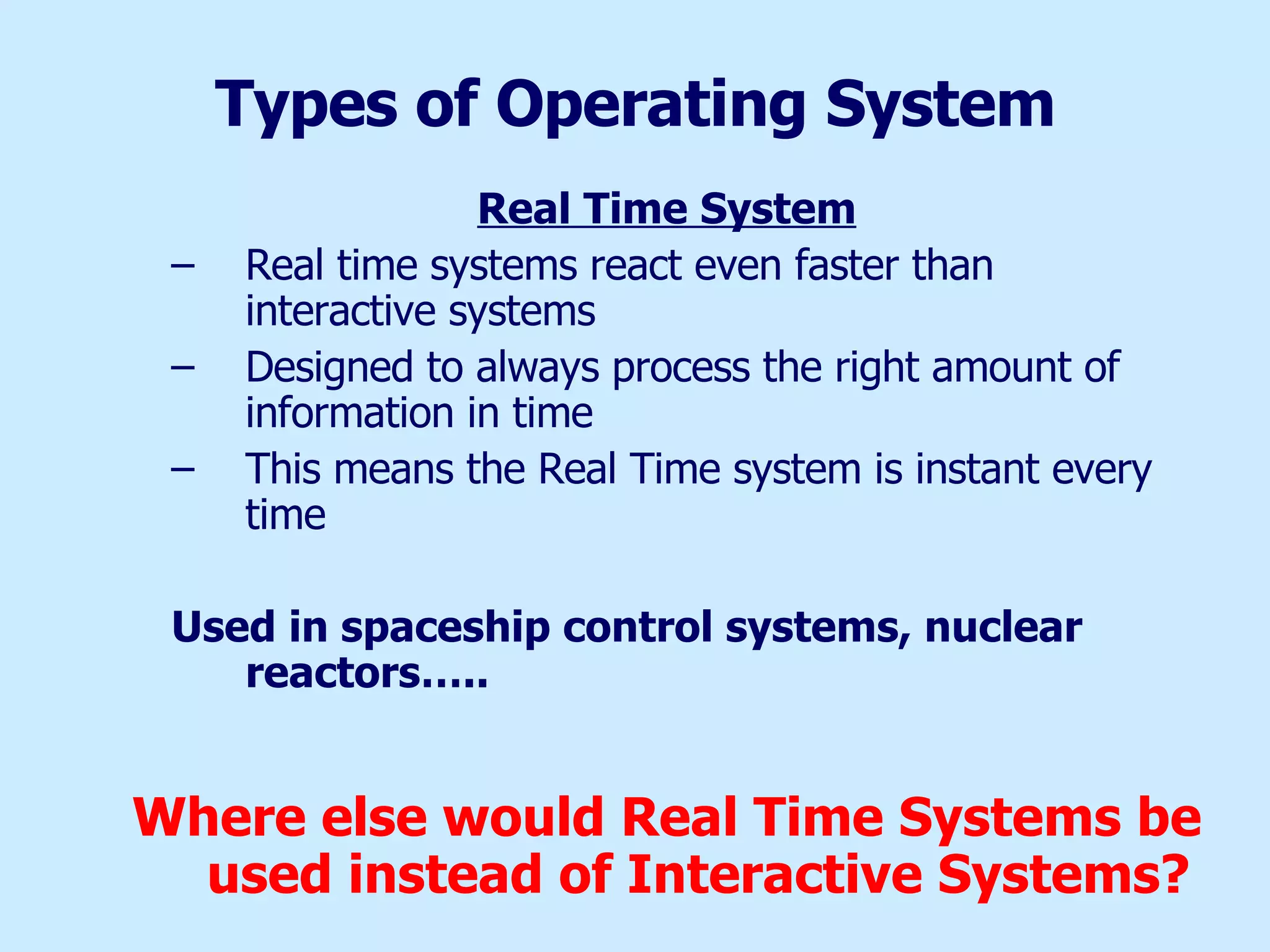Types of Operating System Real Time System Real time systems react even faster than interactive systems Designed to always process the right amount of information in time This means the Real Time system is instant every time Used in spaceship control systems, nuclear reactors….. Where else would Real Time Systems be used instead of Interactive Systems? 