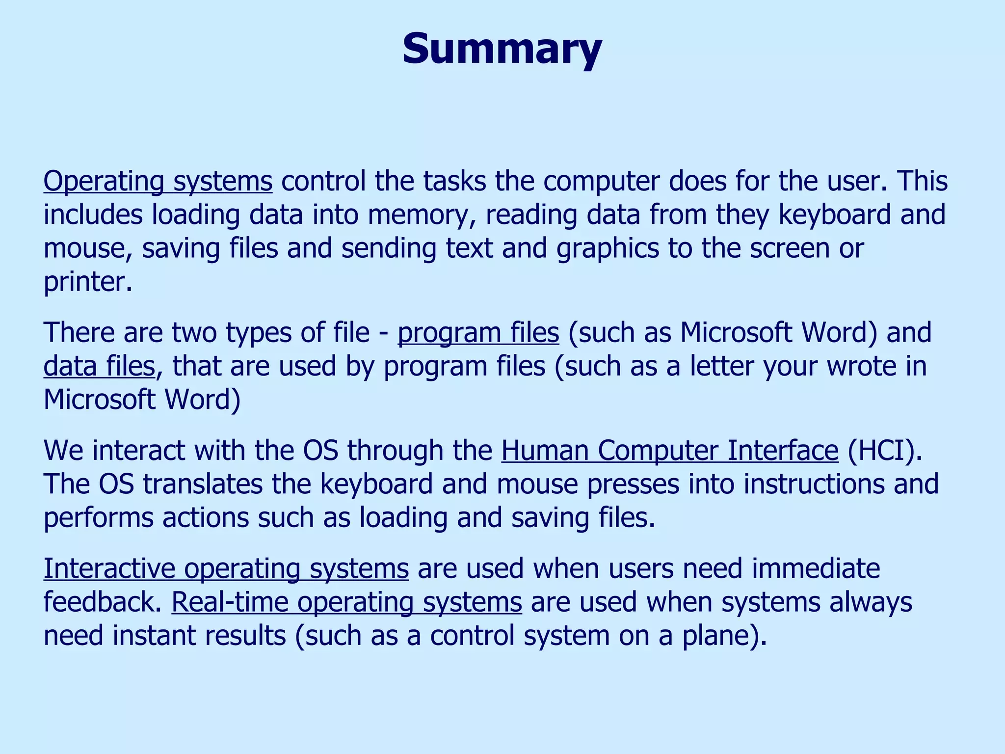 Summary Operating systems  control the tasks the computer does for the user. This includes loading data into memory, reading data from they keyboard and mouse, saving files and sending text and graphics to the screen or printer. There are two types of file -  program files  (such as Microsoft Word) and  data files , that are used by program files (such as a letter your wrote in Microsoft Word) We interact with the OS through the  Human Computer Interface  (HCI). The OS translates the keyboard and mouse presses into instructions and performs actions such as loading and saving files. Interactive operating systems  are used when users need immediate feedback.  Real-time operating systems  are used when systems always need instant results (such as a control system on a plane).  