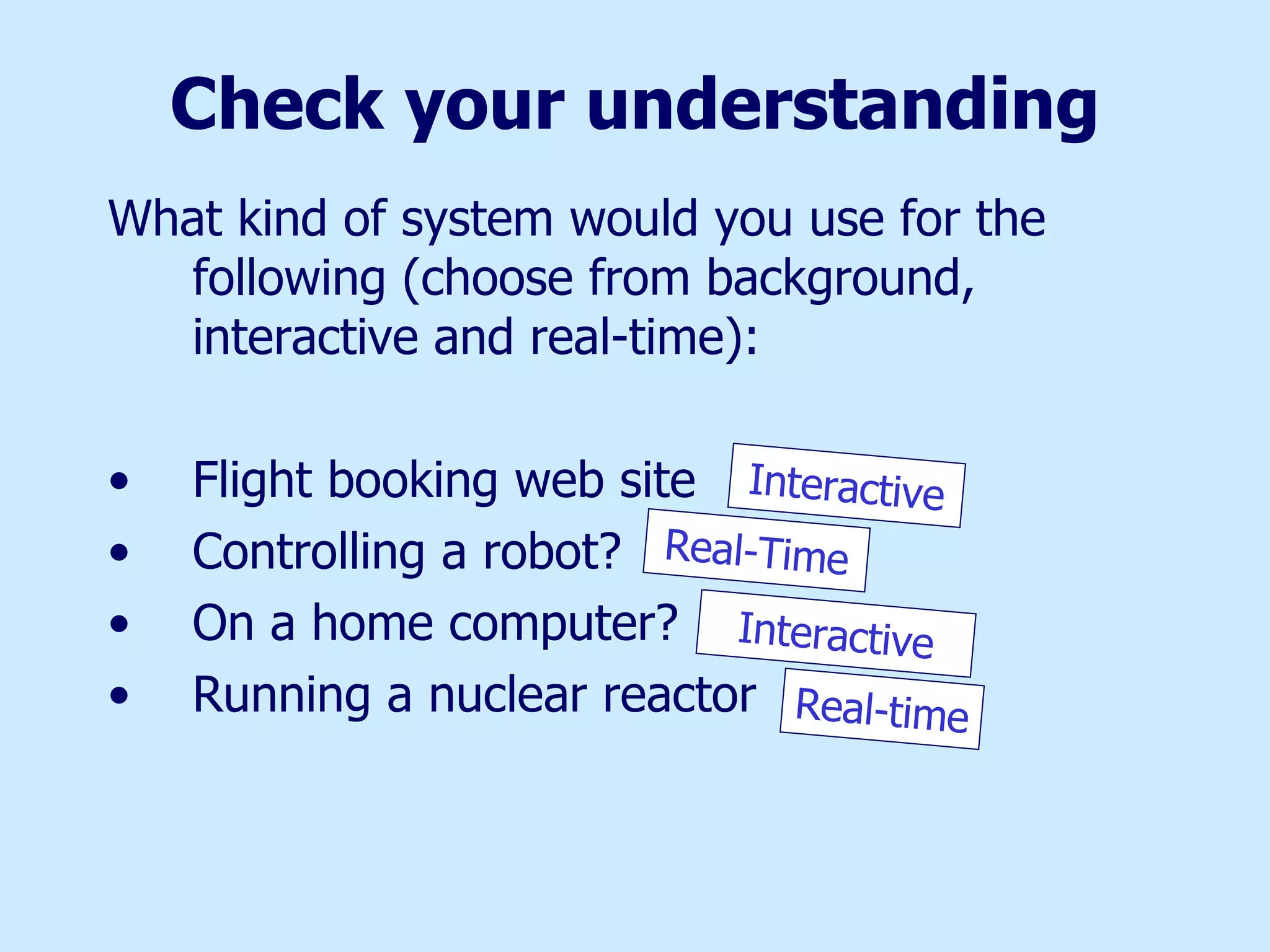 Check your understanding What kind of system would you use for the following (choose from background, interactive and real-time): Flight booking web site Controlling a robot? On a home computer? Running a nuclear reactor Interactive Real-Time Interactive Real-time 