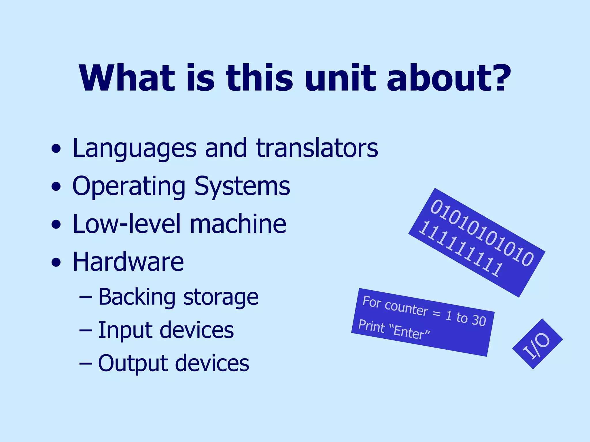 What is this unit about? Languages and translators Operating Systems Low-level machine Hardware Backing storage Input devices Output devices 01010101010111111111 I/O For counter = 1 to 30  Print “Enter” 