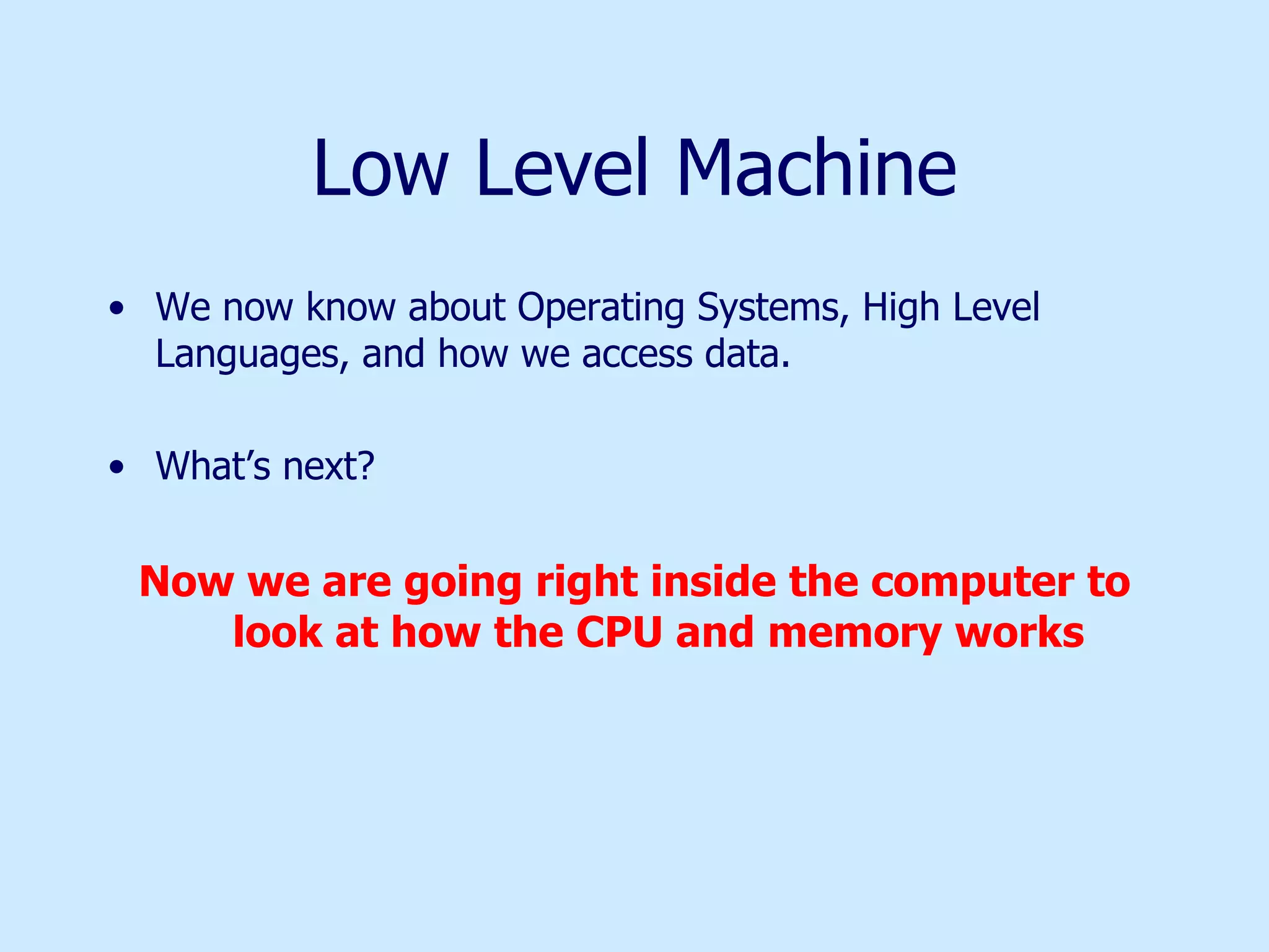 Low Level Machine We now know about Operating Systems, High Level Languages, and how we access data. What’s next? Now we are going right inside the computer to look at how the CPU and memory works 