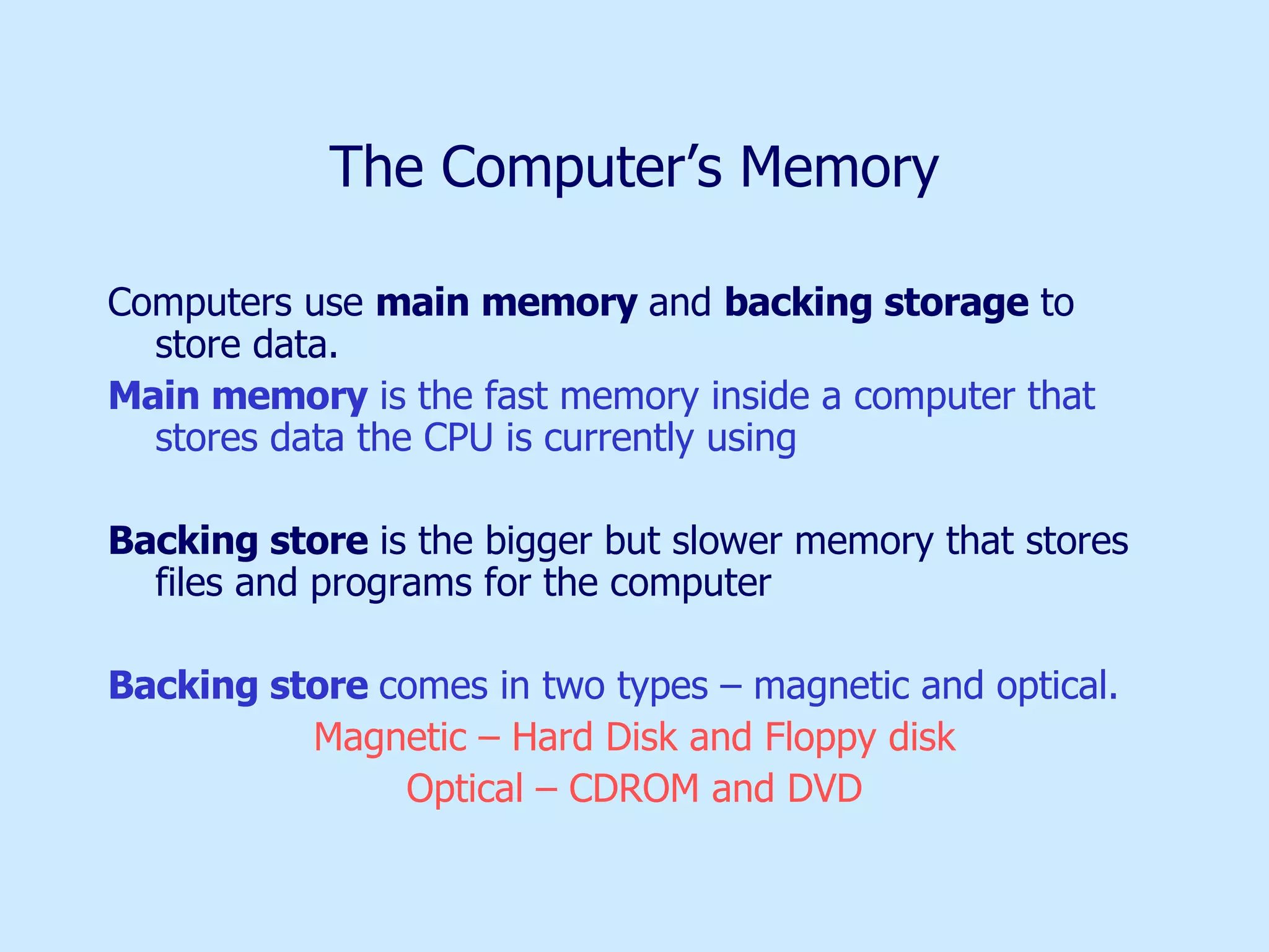 The Computer’s Memory Computers use  main memory  and  backing storage  to store data. Main memory  is the fast memory inside a computer that stores data the CPU is currently using Backing store  is the bigger but slower memory that stores files and programs for the computer Backing store  comes in two types – magnetic and optical.  Magnetic – Hard Disk and Floppy disk Optical – CDROM and DVD 