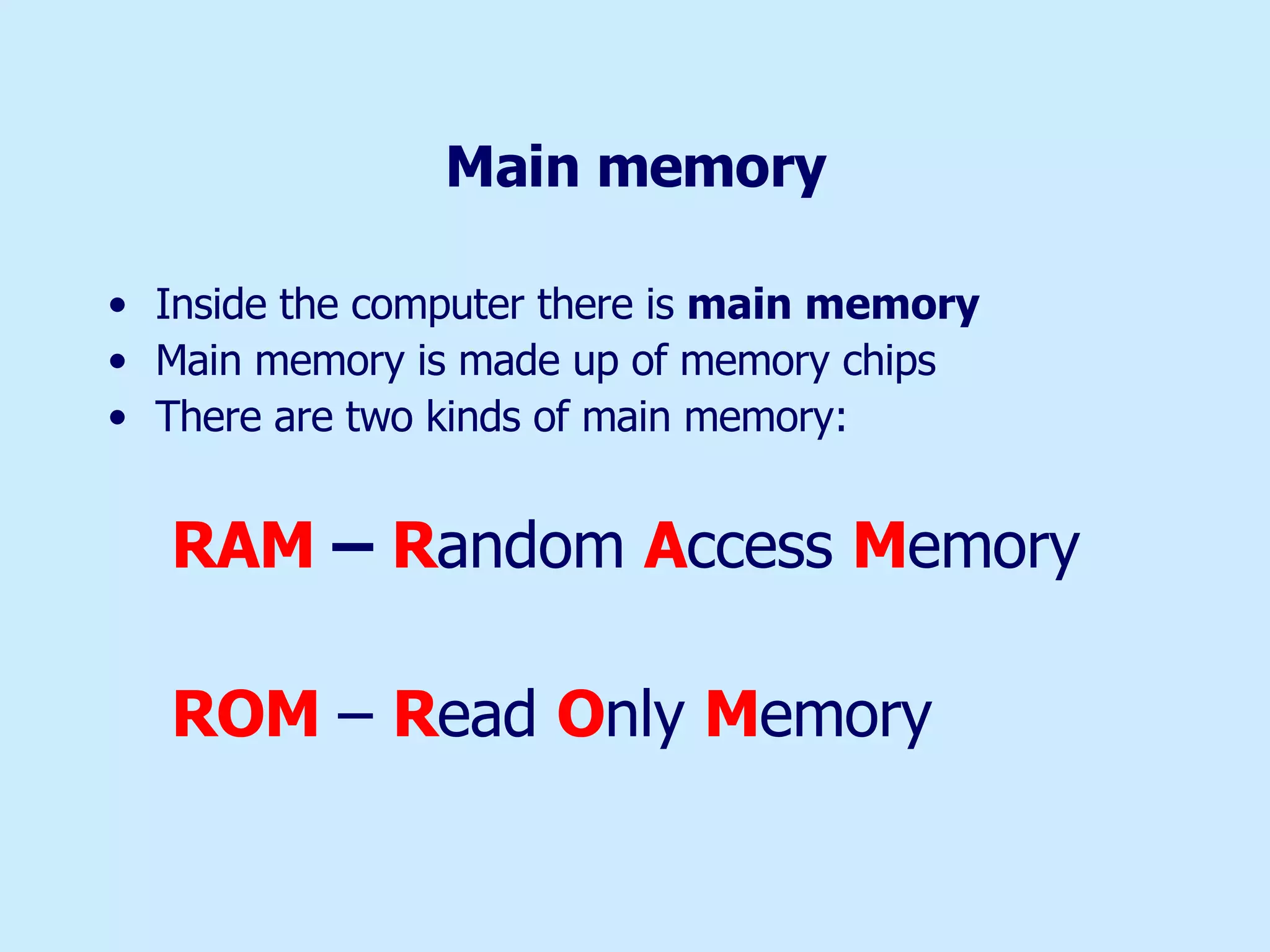 Main memory Inside the computer there is  main memory   Main memory is made up of memory chips There are two kinds of main memory:  RAM  –  R andom  A ccess  M emory ROM   –  R ead  O nly  M emory 