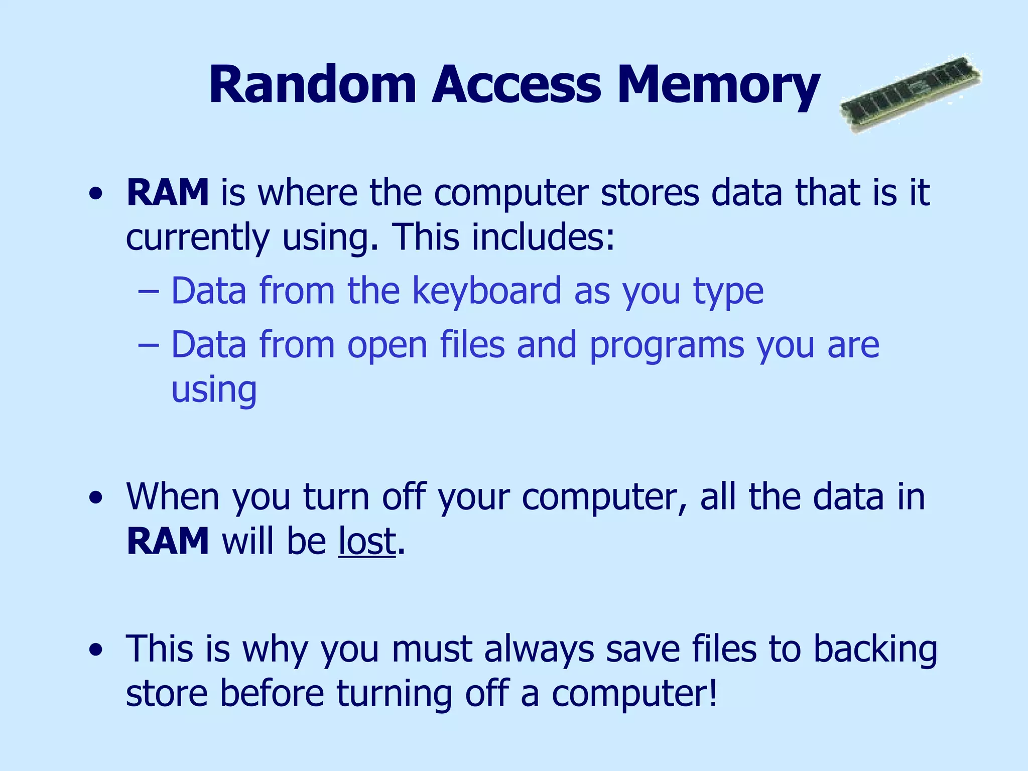 Random Access Memory RAM  is where the computer stores data that is it currently using. This includes: Data from the keyboard as you type Data from open files and programs you are using When you turn off your computer, all the data in  RAM  will be  lost .  This is why you must always save files to backing store before turning off a computer! 