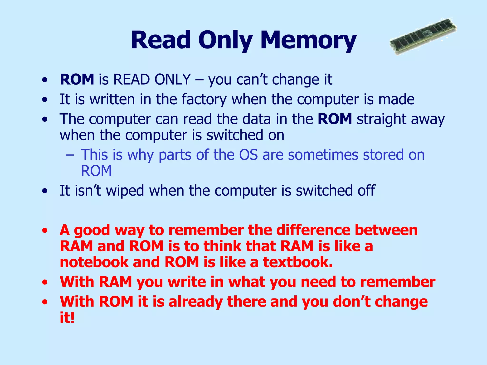 Read Only Memory ROM  is READ ONLY – you can’t change it It is written in the factory when the computer is made The computer can read the data in the  ROM  straight away when the computer is switched on This is why parts of the OS are sometimes stored on ROM It isn’t wiped when the computer is switched off A good way to remember the difference between RAM and ROM is to think that RAM is like a notebook and ROM is like a textbook.  With RAM you write in what you need to remember With ROM it is already there and you don’t change it! 