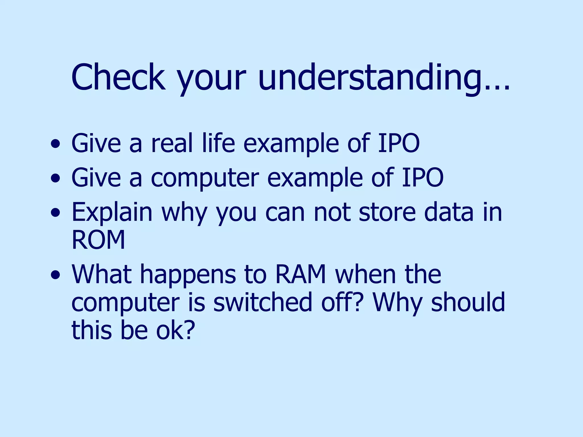 Check your understanding… Give a real life example of IPO Give a computer example of IPO Explain why you can not store data in ROM What happens to RAM when the computer is switched off? Why should this be ok? 