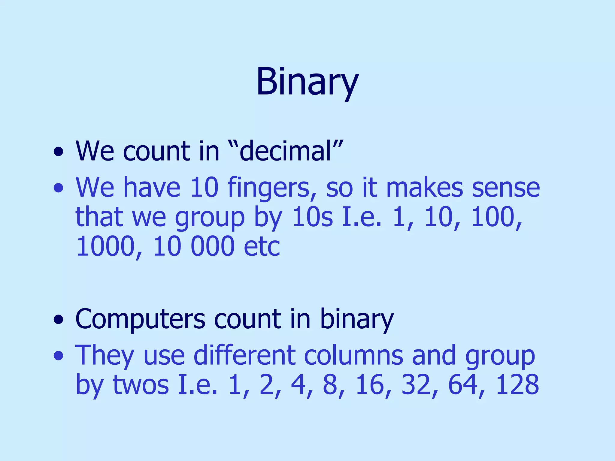 Binary We count in “decimal” We have 10 fingers, so it makes sense that we group by 10s I.e. 1, 10, 100, 1000, 10 000 etc Computers count in binary They use different columns and group by twos I.e. 1, 2, 4, 8, 16, 32, 64, 128 