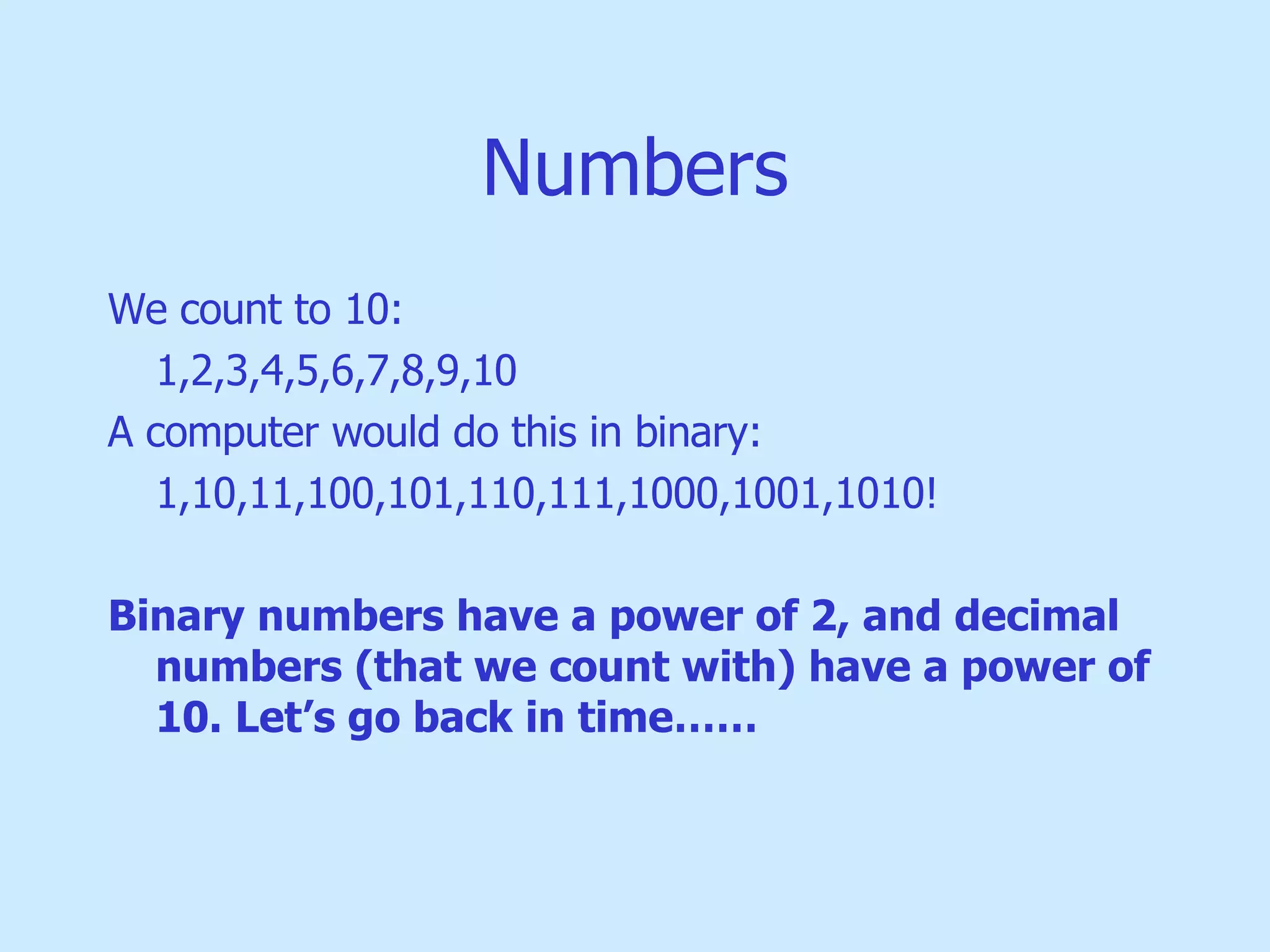 Numbers We count to 10: 1,2,3,4,5,6,7,8,9,10 A computer would do this in binary: 1,10,11,100,101,110,111,1000,1001,1010! Binary numbers have a power of 2, and decimal numbers (that we count with) have a power of 10. Let’s go back in time…… 