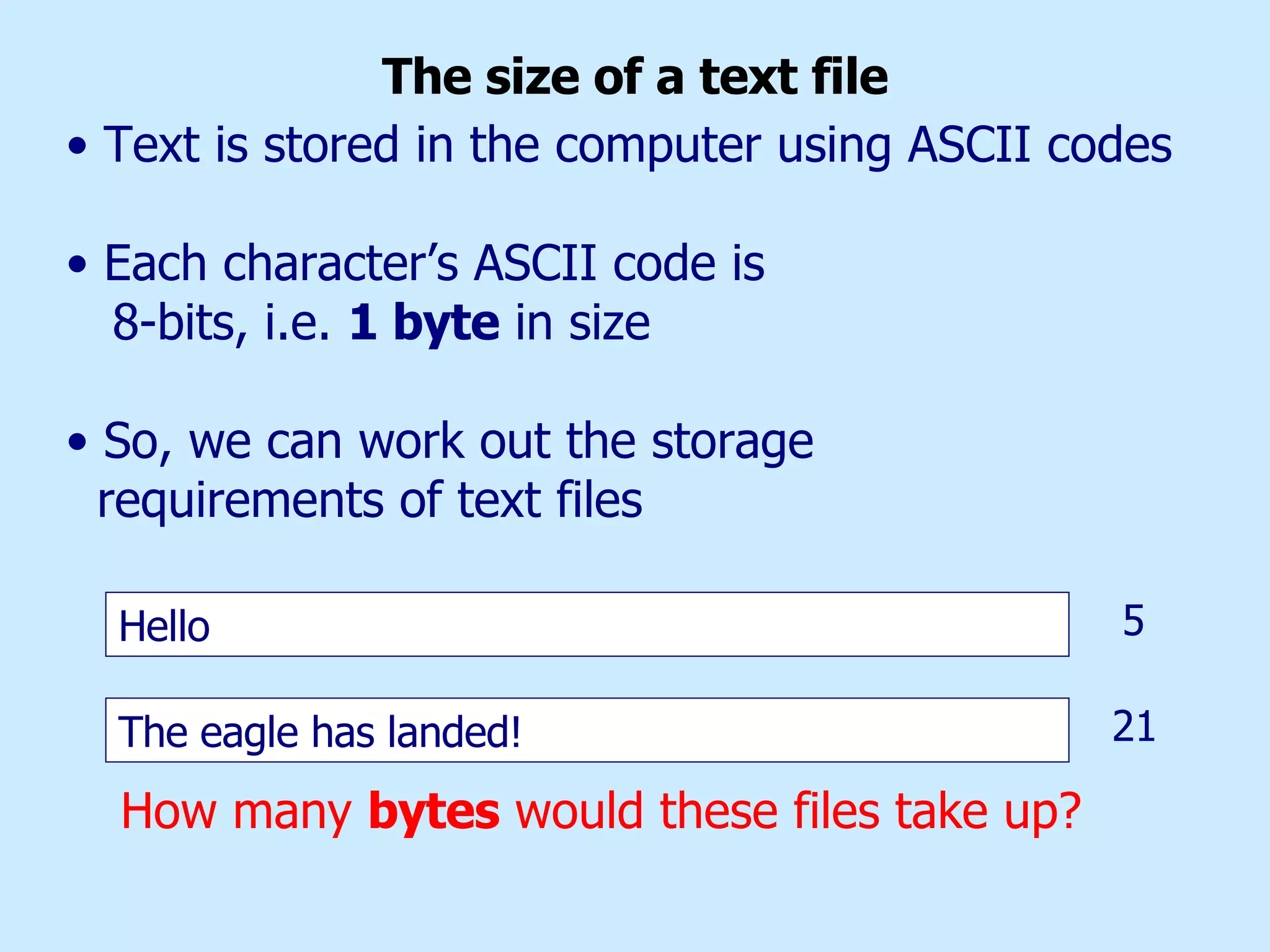 The size of a text file Hello The eagle has landed! How many  bytes  would these files take up? Text is stored in the computer using ASCII codes Each character’s ASCII code is  8-bits, i.e.  1 byte  in size So, we can work out the storage requirements of text files   5 21 
