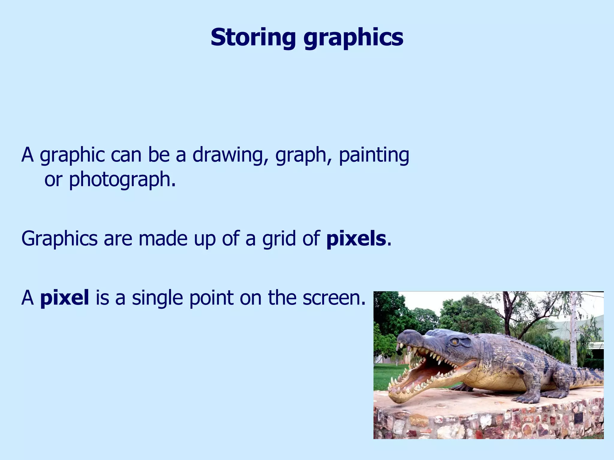 Storing graphics A graphic can be a drawing, graph, painting or photograph.  Graphics are made up of a grid of  pixels . A  pixel  is a single point on the screen. 