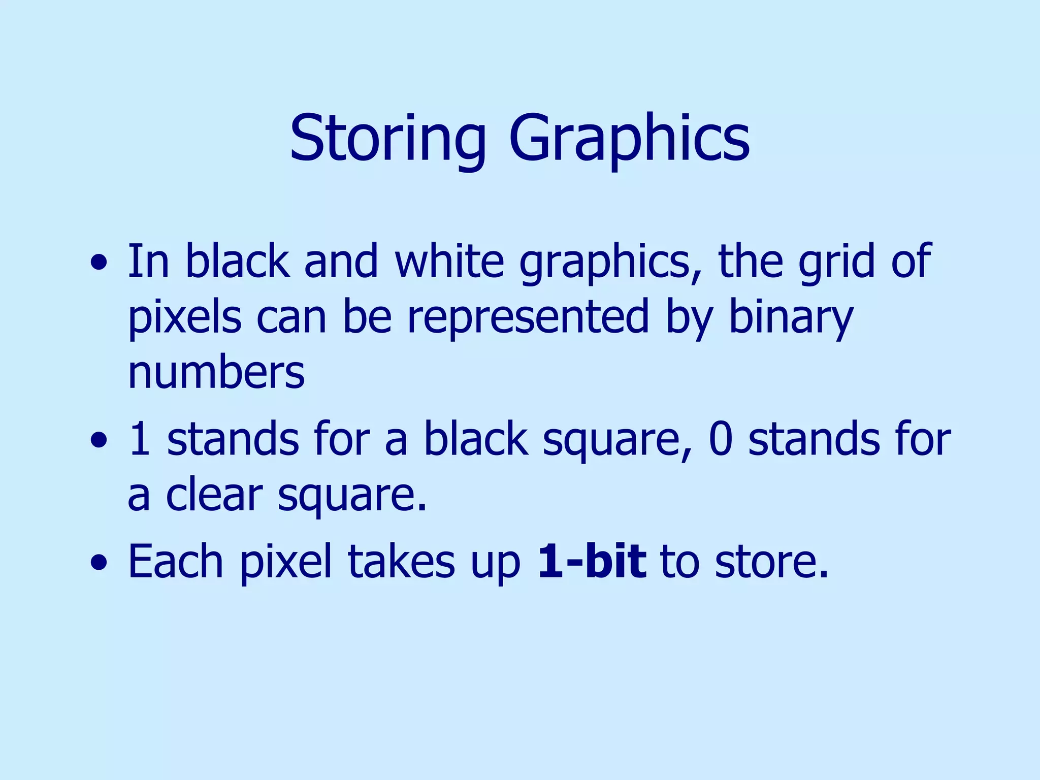 Storing Graphics In black and white graphics, the grid of pixels can be represented by binary numbers 1 stands for a black square, 0 stands for a clear square. Each pixel takes up  1-bit  to store. 