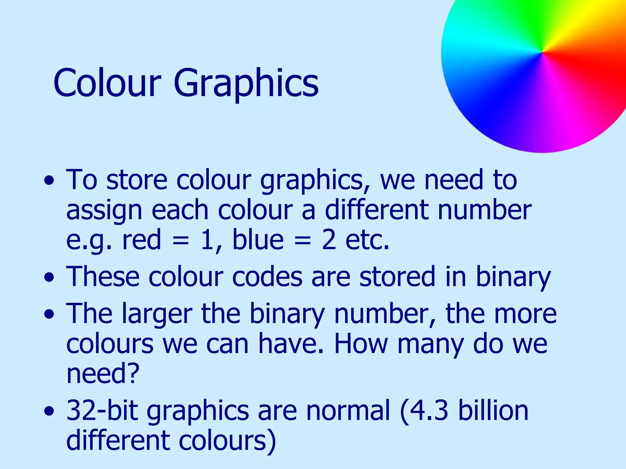 Colour Graphics To store colour graphics, we need to assign each colour a different number e.g. red = 1, blue = 2 etc. These colour codes are stored in binary The larger the binary number, the more colours we can have. How many do we need? 32-bit graphics are normal (4.3 billion different colours) 