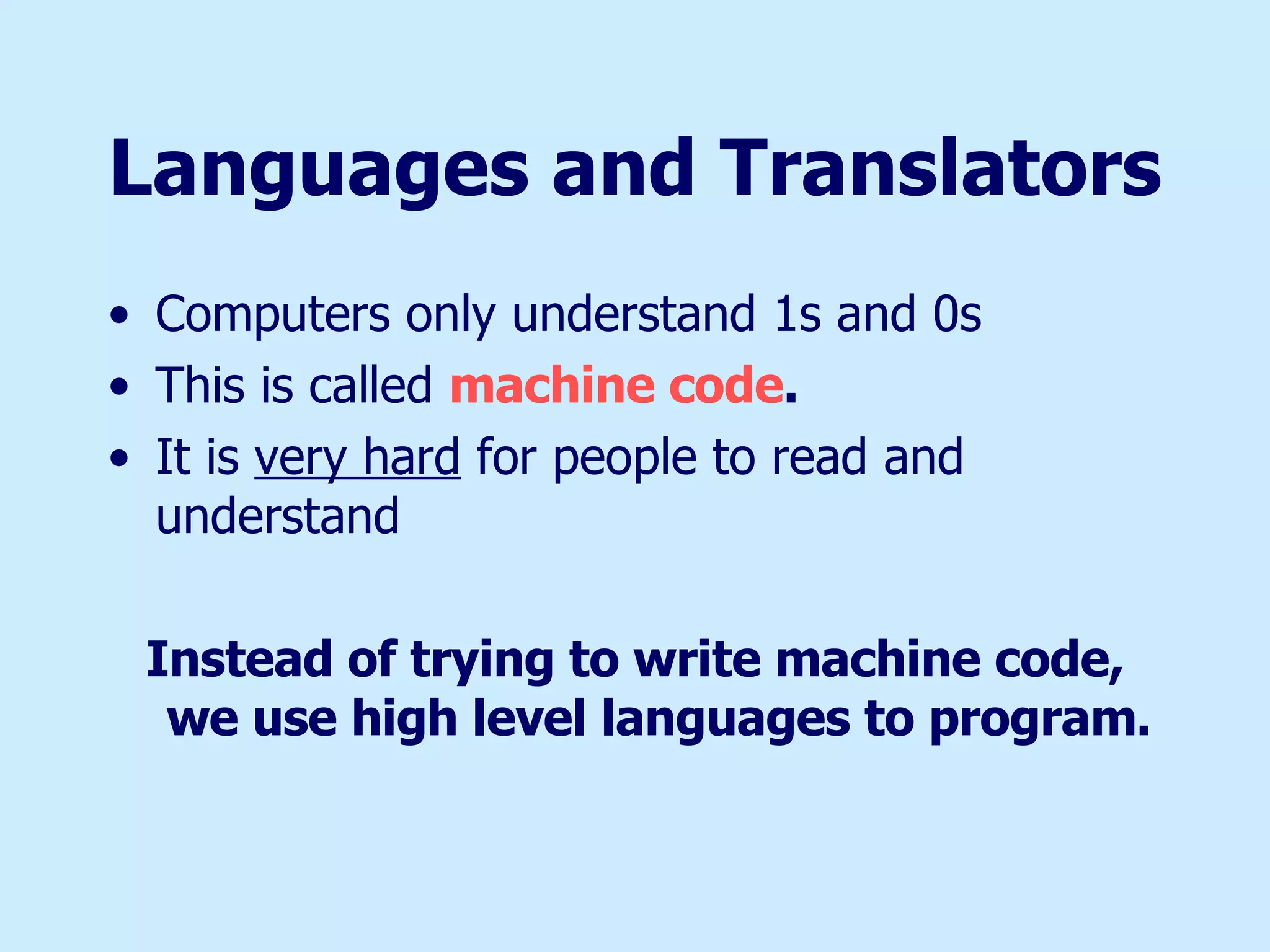 Languages and Translators Computers only understand 1s and 0s This is called  machine code . It is  very hard  for people to read and understand Instead of trying to write machine code, we use high level languages to program. 