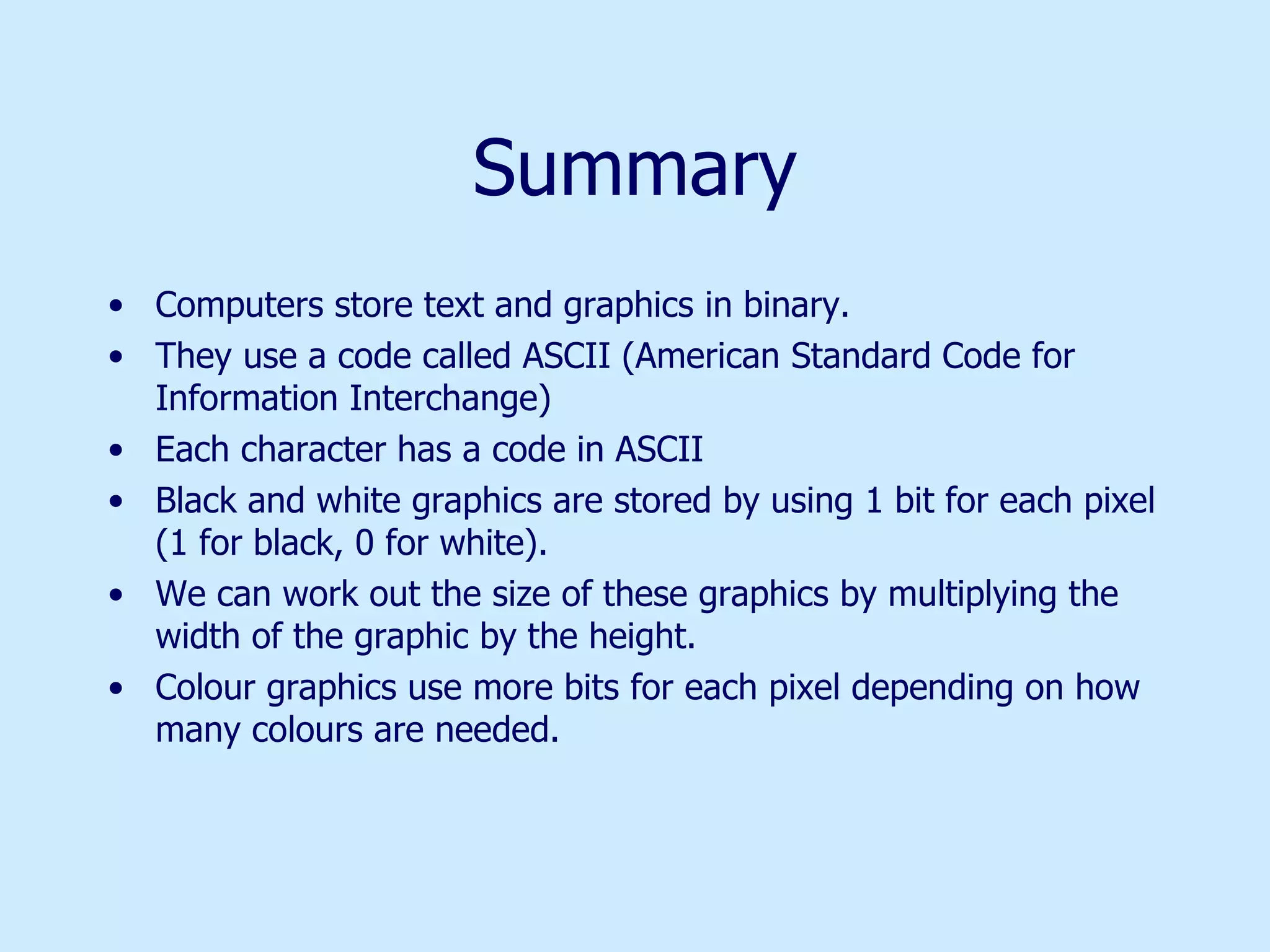 Summary Computers store text and graphics in binary. They use a code called ASCII (American Standard Code for Information Interchange)  Each character has a code in ASCII Black and white graphics are stored by using 1 bit for each pixel (1 for black, 0 for white).  We can work out the size of these graphics by multiplying the width of the graphic by the height. Colour graphics use more bits for each pixel depending on how many colours are needed. 