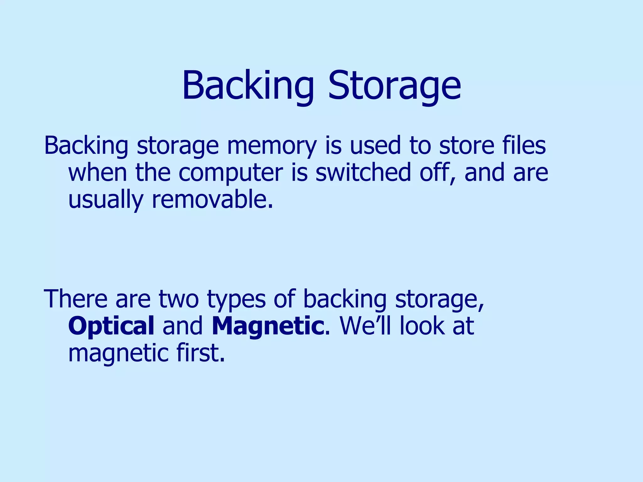 Backing Storage Backing storage memory is used to store files when the computer is switched off, and are usually removable. There are two types of backing storage,  Optical  and  Magnetic . We’ll look at magnetic first. 