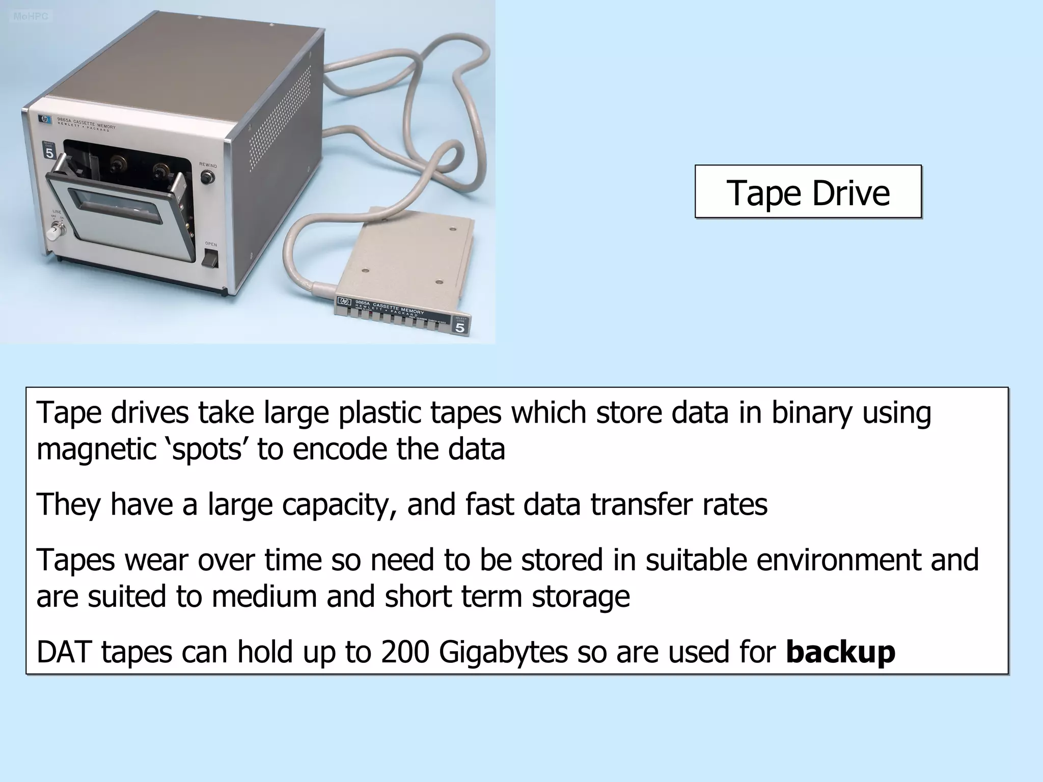 Tape Drive Tape drives take large plastic tapes which store data in binary using magnetic ‘spots’ to encode the data They have a large capacity, and fast data transfer rates Tapes wear over time so need to be stored in suitable environment and are suited to medium and short term storage DAT tapes can hold up to 200 Gigabytes so are used for  backup 