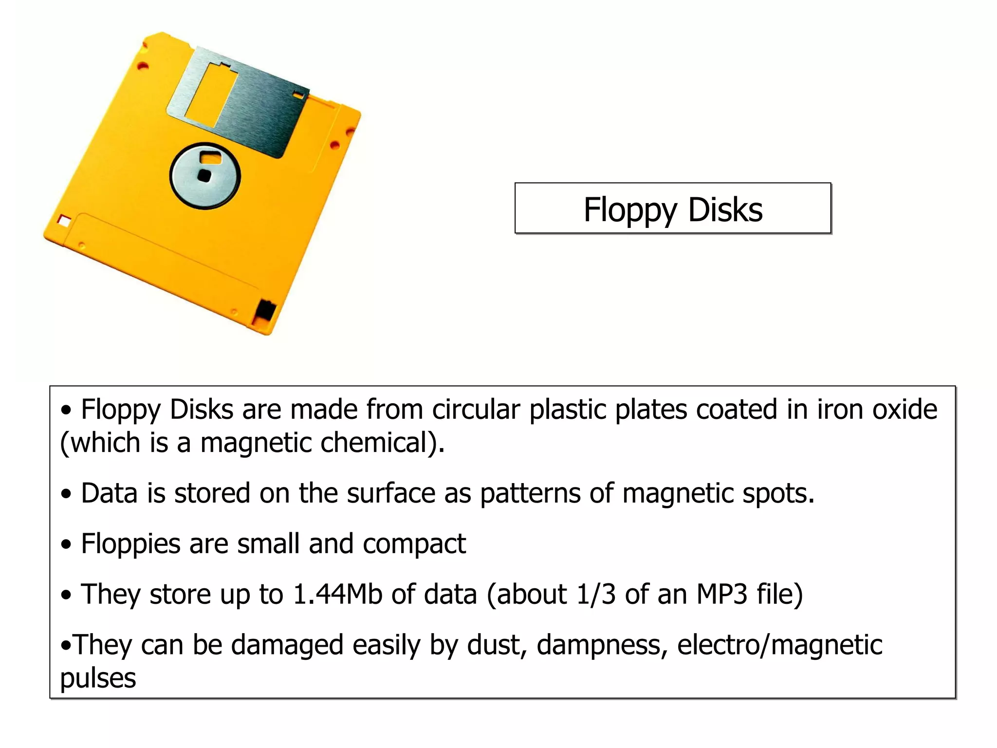 Floppy Disks Floppy Disks are made from circular plastic plates coated in iron oxide (which is a magnetic chemical).  Data is stored on the surface as patterns of magnetic spots. Floppies are small and compact They store up to 1.44Mb of data (about 1/3 of an MP3 file) They can be damaged easily by dust, dampness, electro/magnetic pulses 