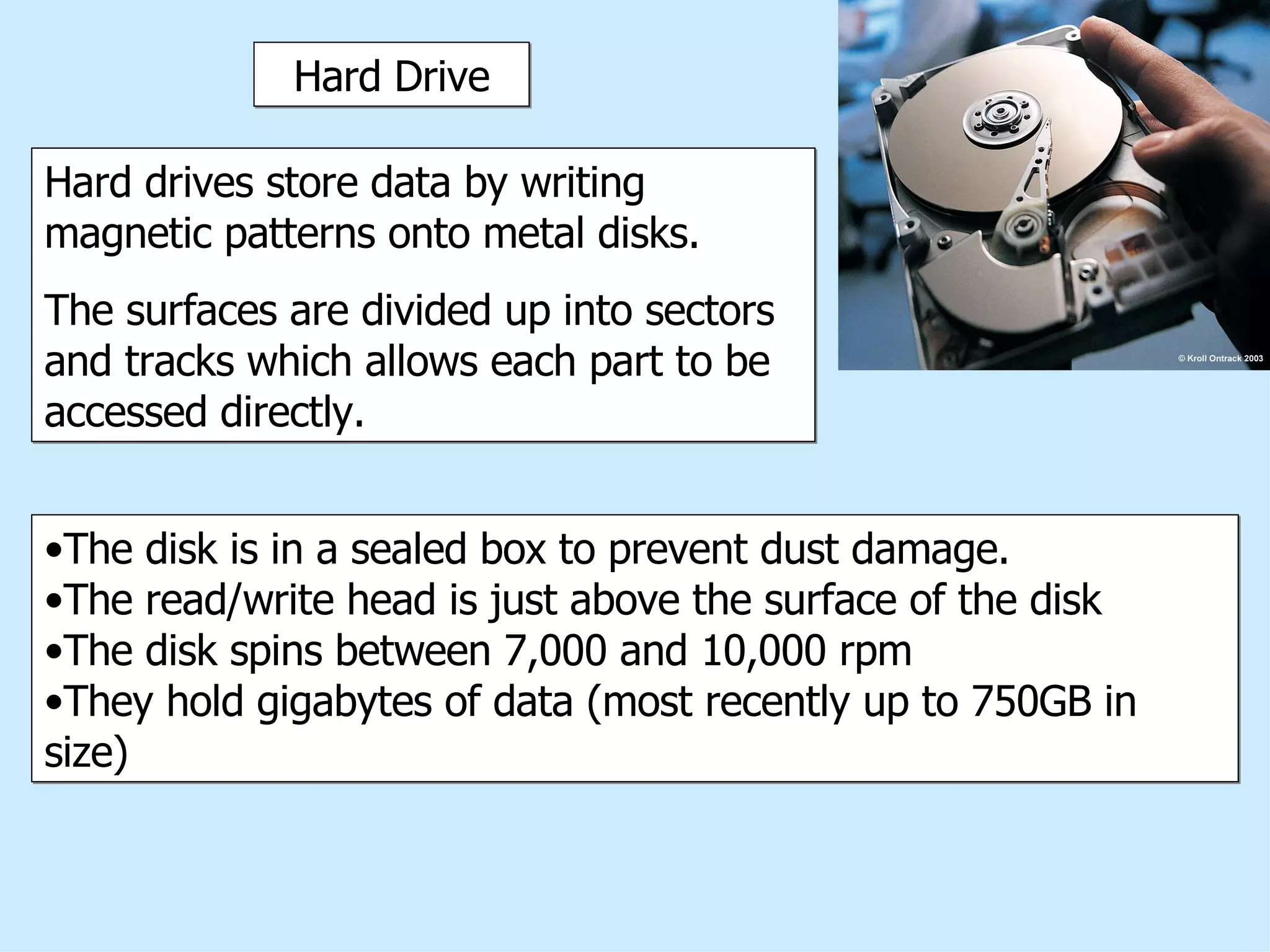 Hard Drive Hard drives store data by writing magnetic patterns onto metal disks.  The surfaces are divided up into sectors and tracks which allows each part to be accessed directly.  The disk is in a sealed box to prevent dust damage. The read/write head is just above the surface of the disk The disk spins between 7,000 and 10,000 rpm They hold gigabytes of data (most recently up to 750GB in size) 