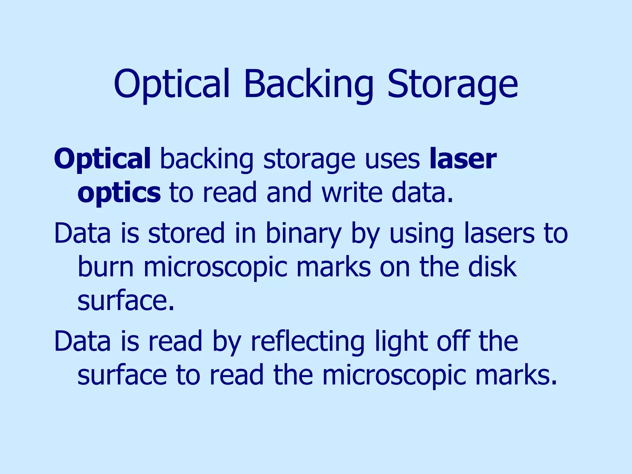 Optical Backing Storage Optical  backing storage uses  laser optics  to read and write data.  Data is stored in binary by using lasers to burn microscopic marks on the disk surface. Data is read by reflecting light off the surface to read the microscopic marks. 