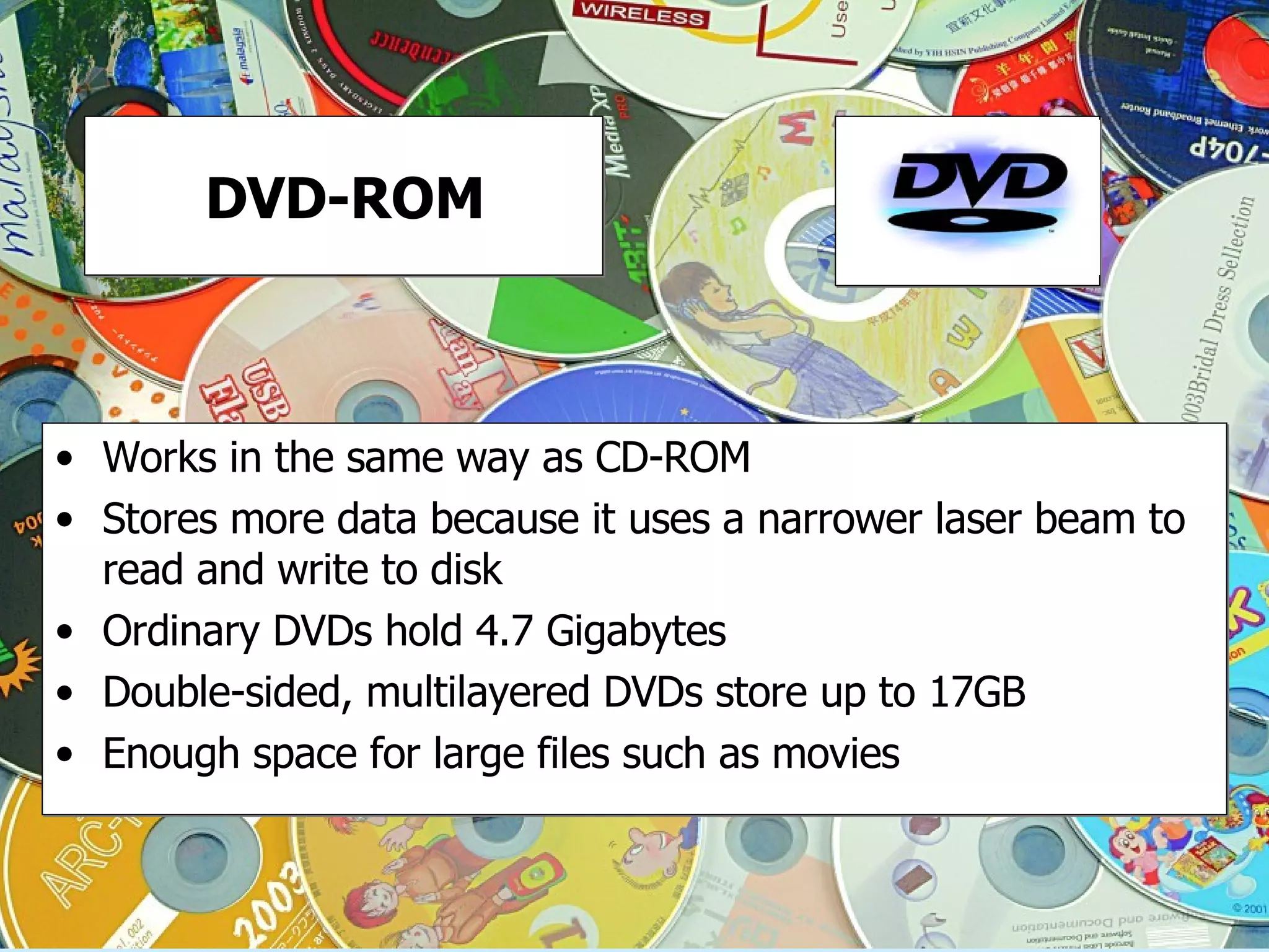 DVD-ROM Works in the same way as CD-ROM Stores more data because it uses a narrower laser beam to read and write to disk Ordinary DVDs hold 4.7 Gigabytes Double-sided, multilayered DVDs store up to 17GB Enough space for large files such as movies 