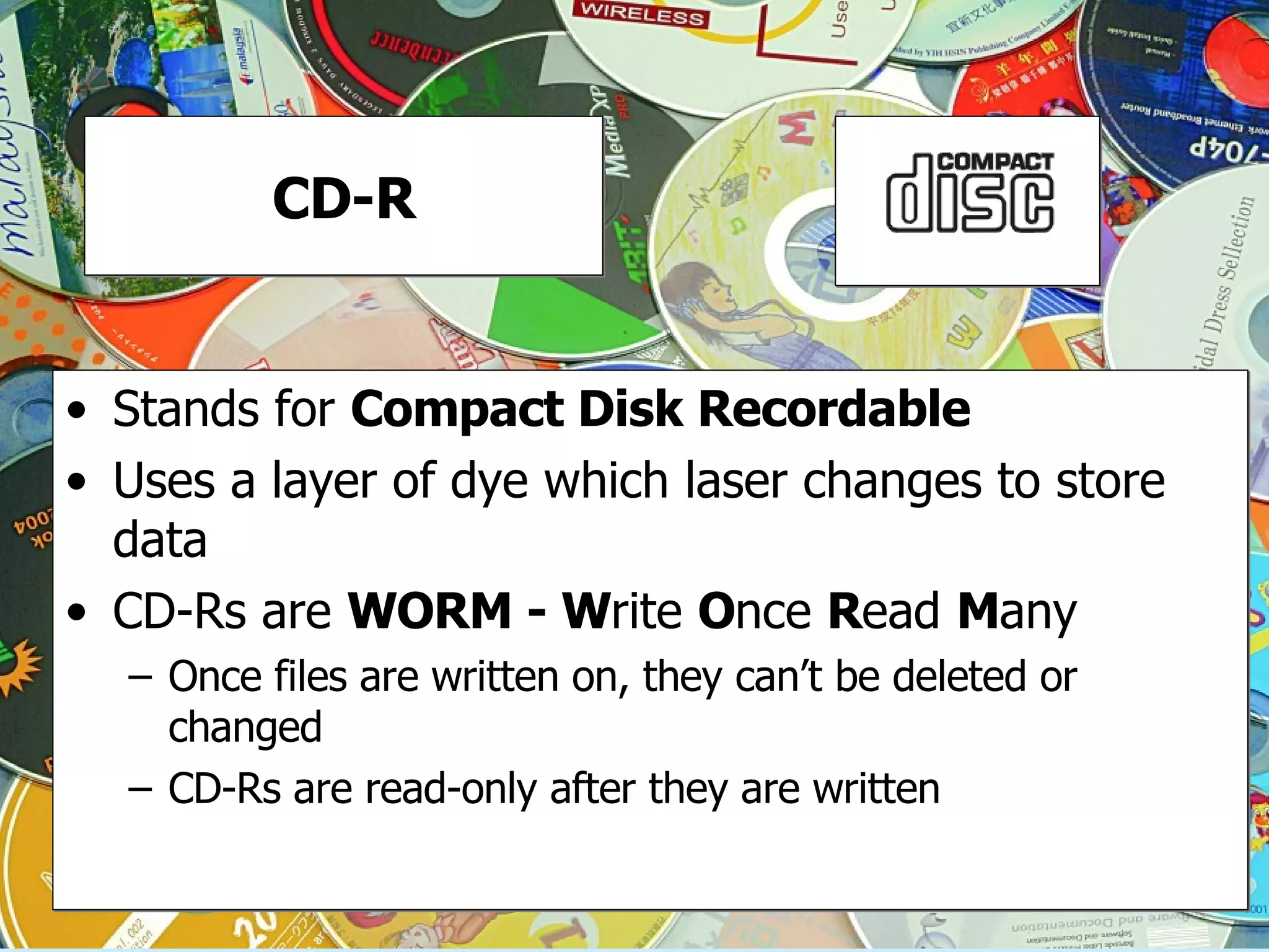 CD-R Stands for  Compact Disk Recordable Uses a layer of dye which laser changes to store data CD-Rs are  WORM - W rite  O nce  R ead  M any Once files are written on, they can’t be deleted or changed CD-Rs are read-only after they are written 