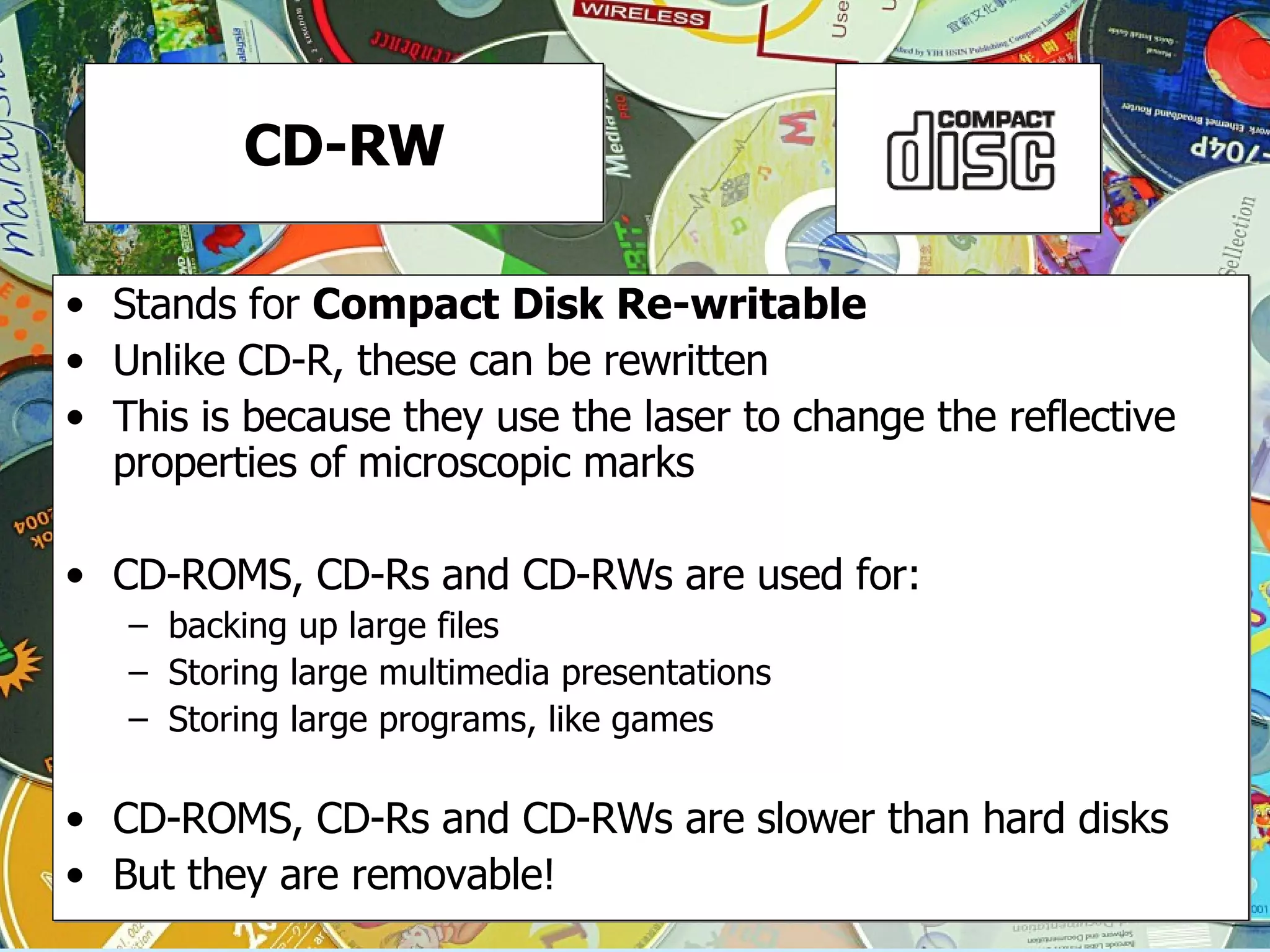 CD-RW Stands for  Compact Disk Re-writable Unlike CD-R, these can be rewritten This is because they use the laser to change the reflective properties of microscopic marks CD-ROMS, CD-Rs and CD-RWs are used for:  backing up large files Storing large multimedia presentations Storing large programs, like games CD-ROMS, CD-Rs and CD-RWs are slower than hard disks But they are removable! 