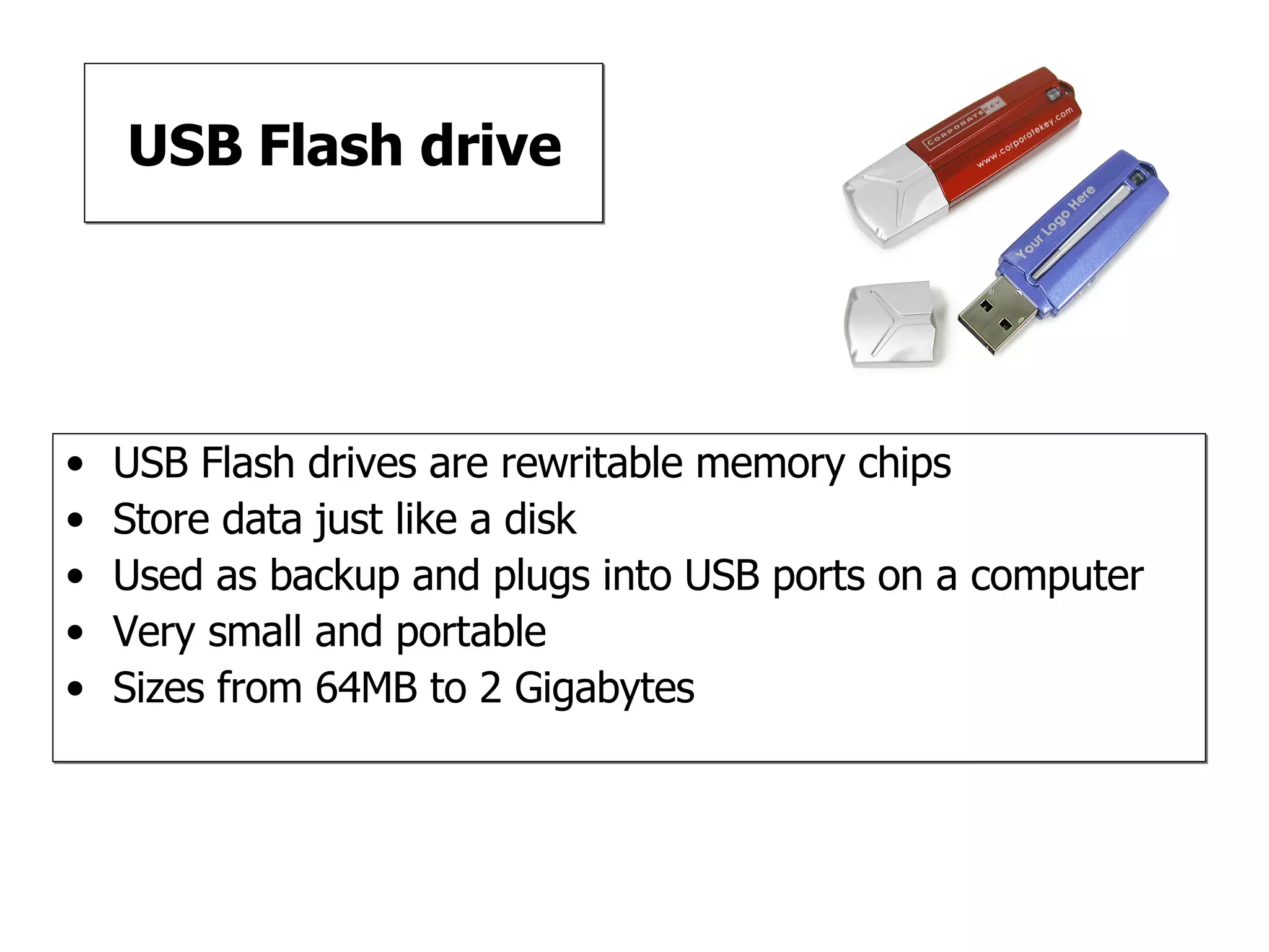 USB Flash drive USB Flash drives are rewritable memory chips Store data just like a disk Used as backup and plugs into USB ports on a computer Very small and portable Sizes from 64MB to 2 Gigabytes 