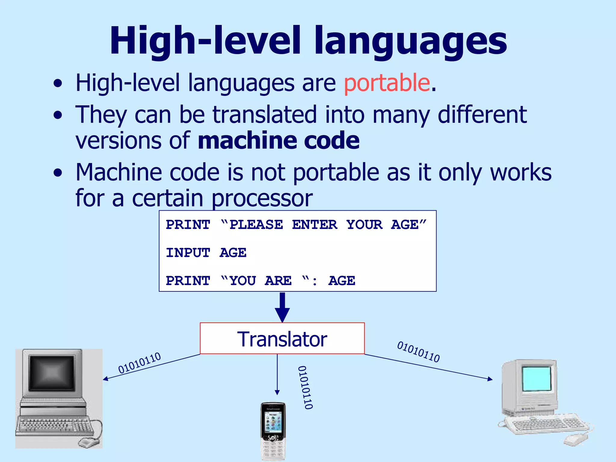 High-level languages High-level languages are  portable . They can be translated into many different versions of  machine code Machine code is not portable as it only works for a certain processor PRINT “PLEASE ENTER YOUR AGE” INPUT AGE PRINT “YOU ARE “: AGE Translator 01010110 01010110 01010110 