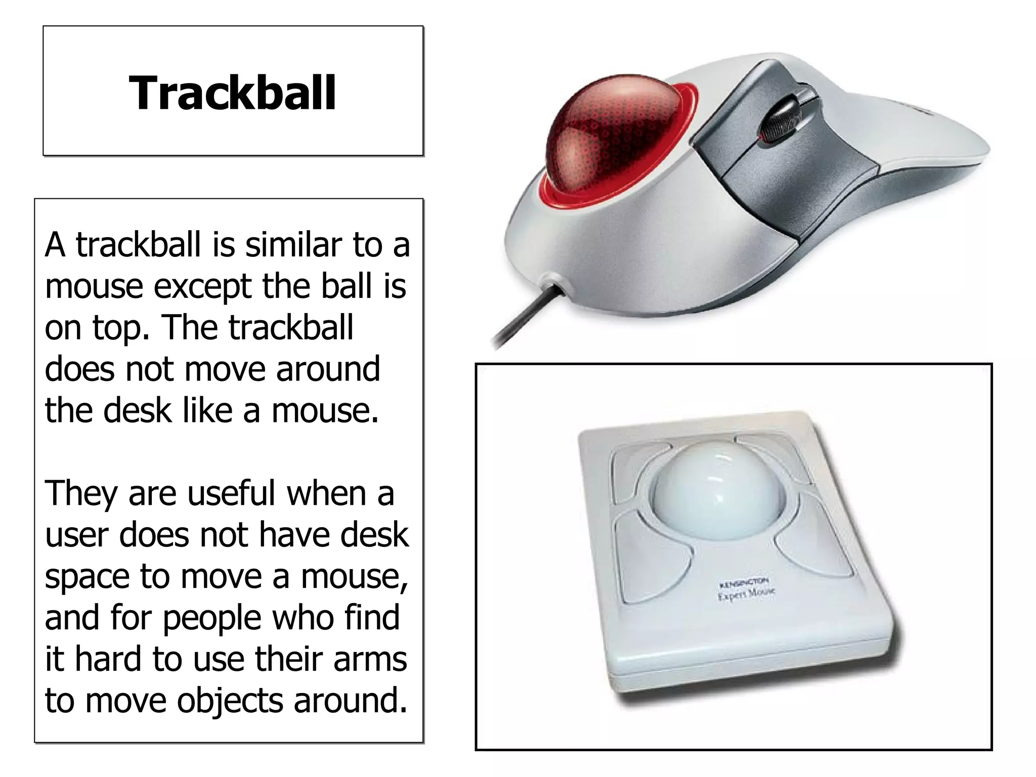 Trackball A trackball is similar to a mouse except the ball is on top. The trackball does not move around the desk like a mouse. They are useful when a user does not have desk space to move a mouse, and for people who find it hard to use their arms to move objects around. 