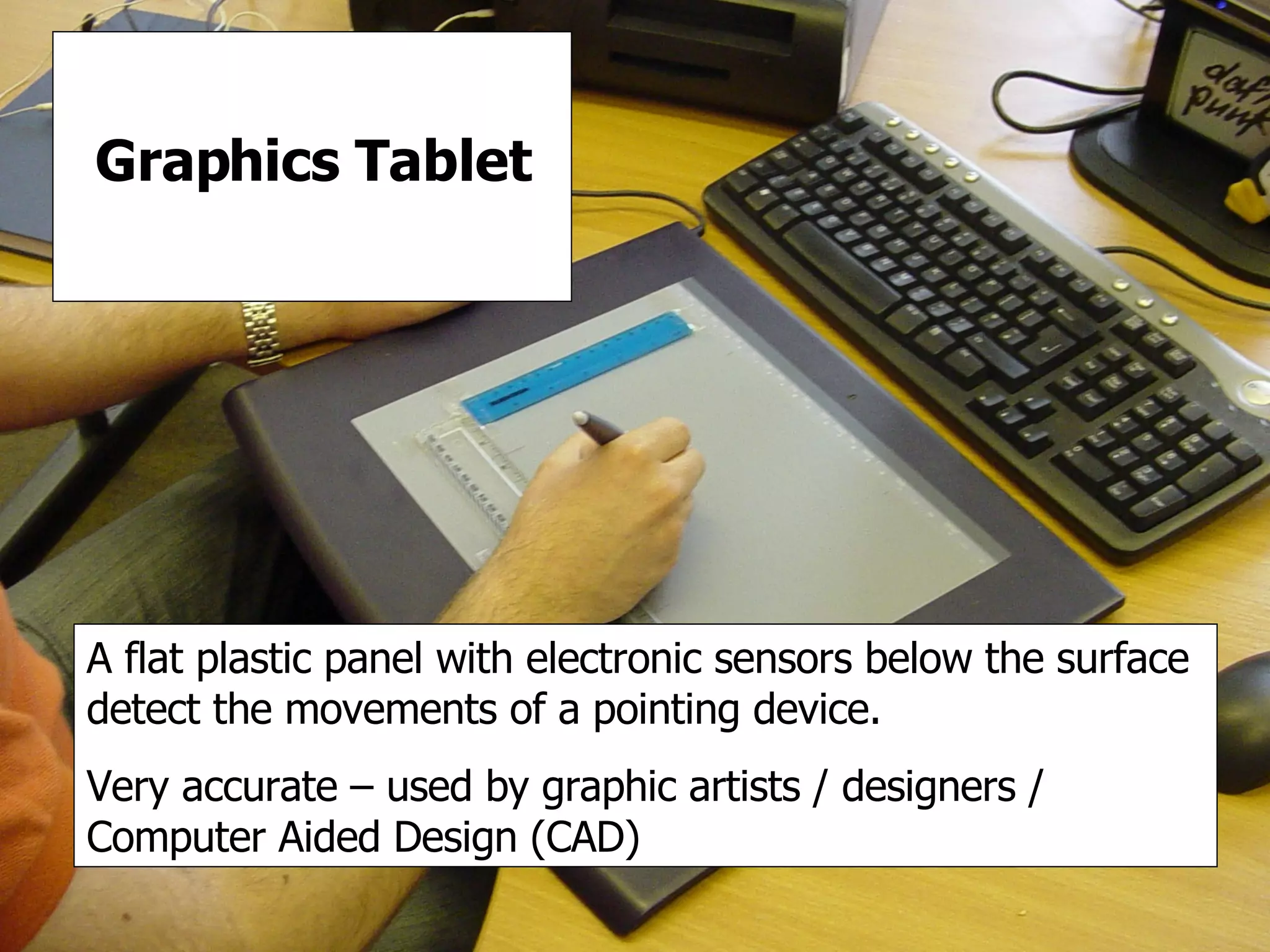 Graphics Tablet Graphics Tablet A flat plastic panel with electronic sensors below the surface detect the movements of a pointing device. Very accurate – used by graphic artists / designers / Computer Aided Design (CAD) 