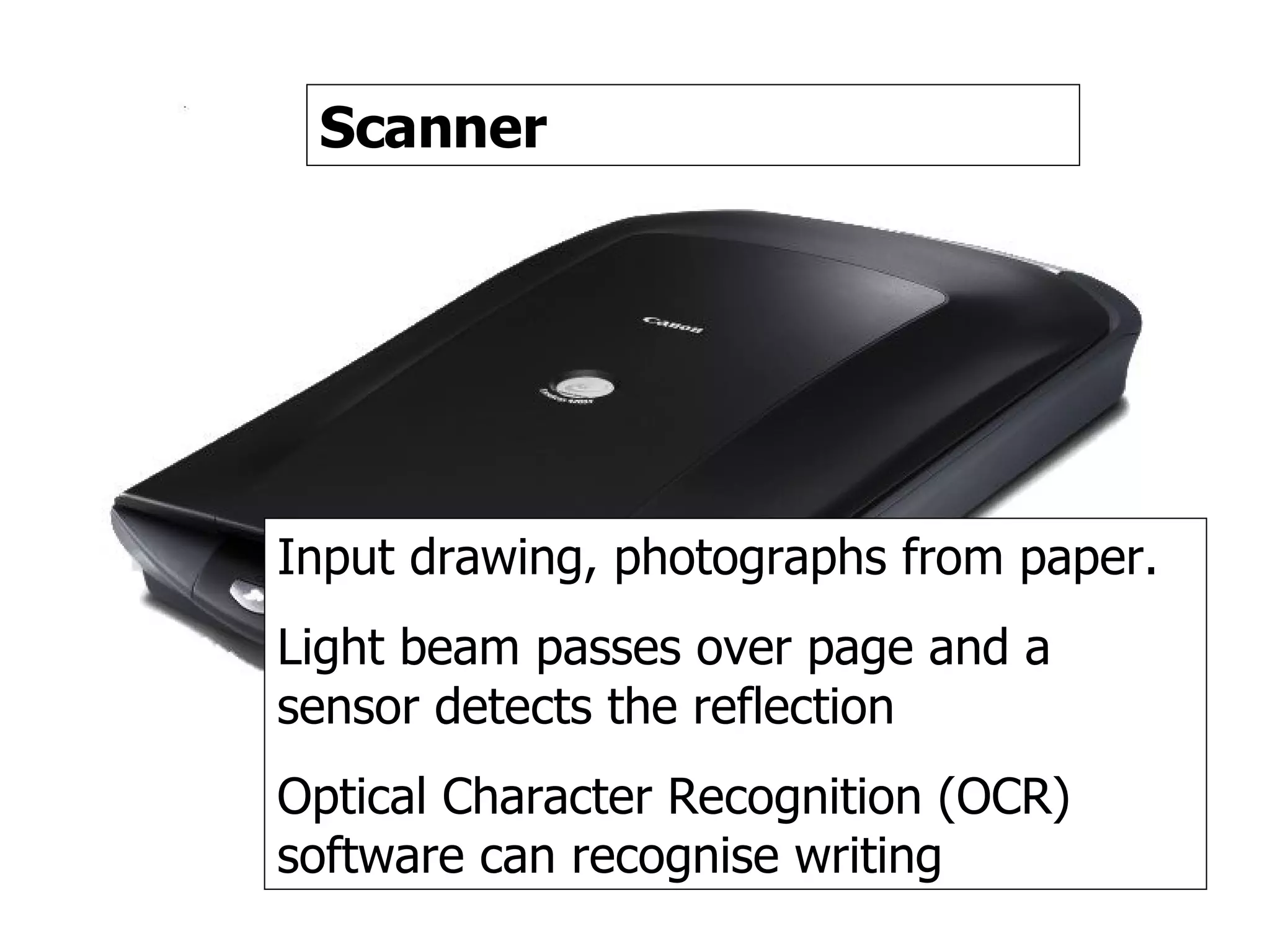 Scanner Scanner Input drawing, photographs from paper. Light beam passes over page and a sensor detects the reflection Optical Character Recognition (OCR) software can recognise writing 