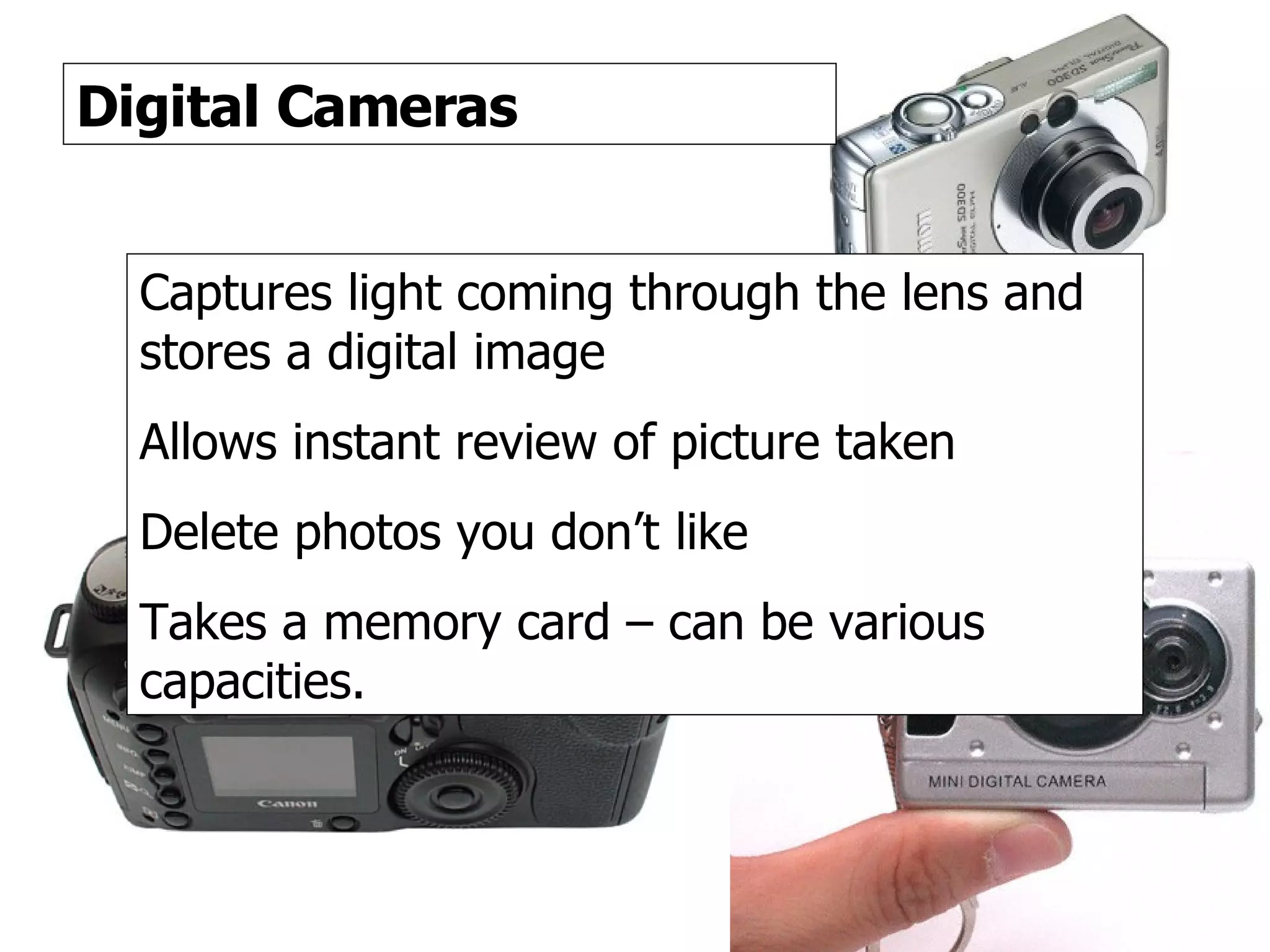 Digital Cameras 2 Digital Cameras Captures light coming through the lens and stores a digital image Allows instant review of picture taken Delete photos you don’t like Takes a memory card – can be various capacities. 