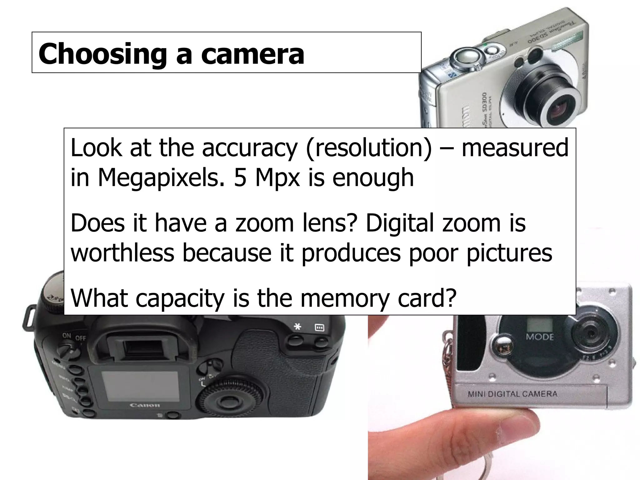 Digital cameras 3 Choosing a camera Look at the accuracy (resolution) – measured in Megapixels. 5 Mpx is enough Does it have a zoom lens? Digital zoom is worthless because it produces poor pictures What capacity is the memory card? 