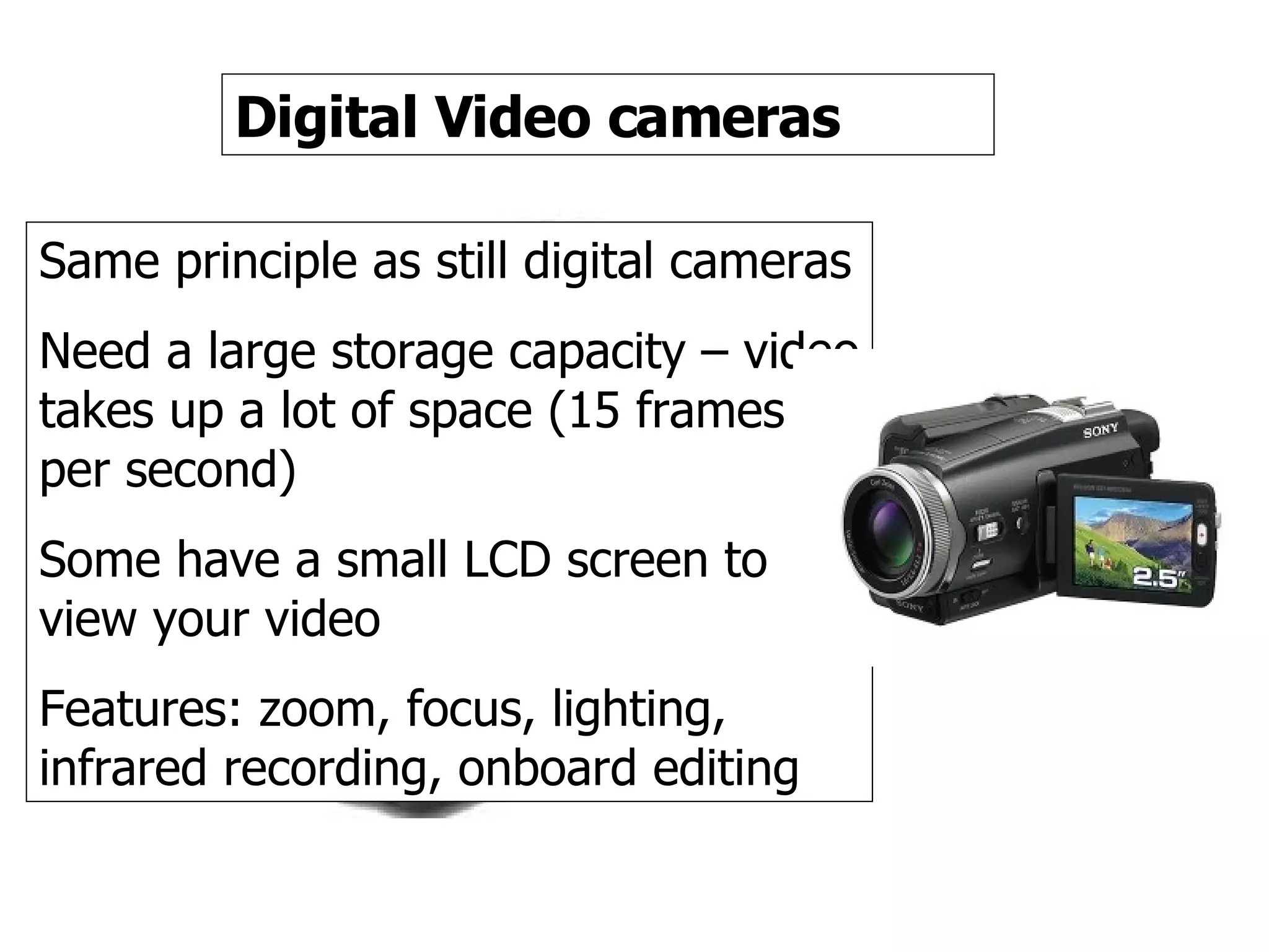 Video camera Digital Video cameras Same principle as still digital cameras Need a large storage capacity – video takes up a lot of space (15 frames per second) Some have a small LCD screen to view your video Features: zoom, focus, lighting, infrared recording, onboard editing  