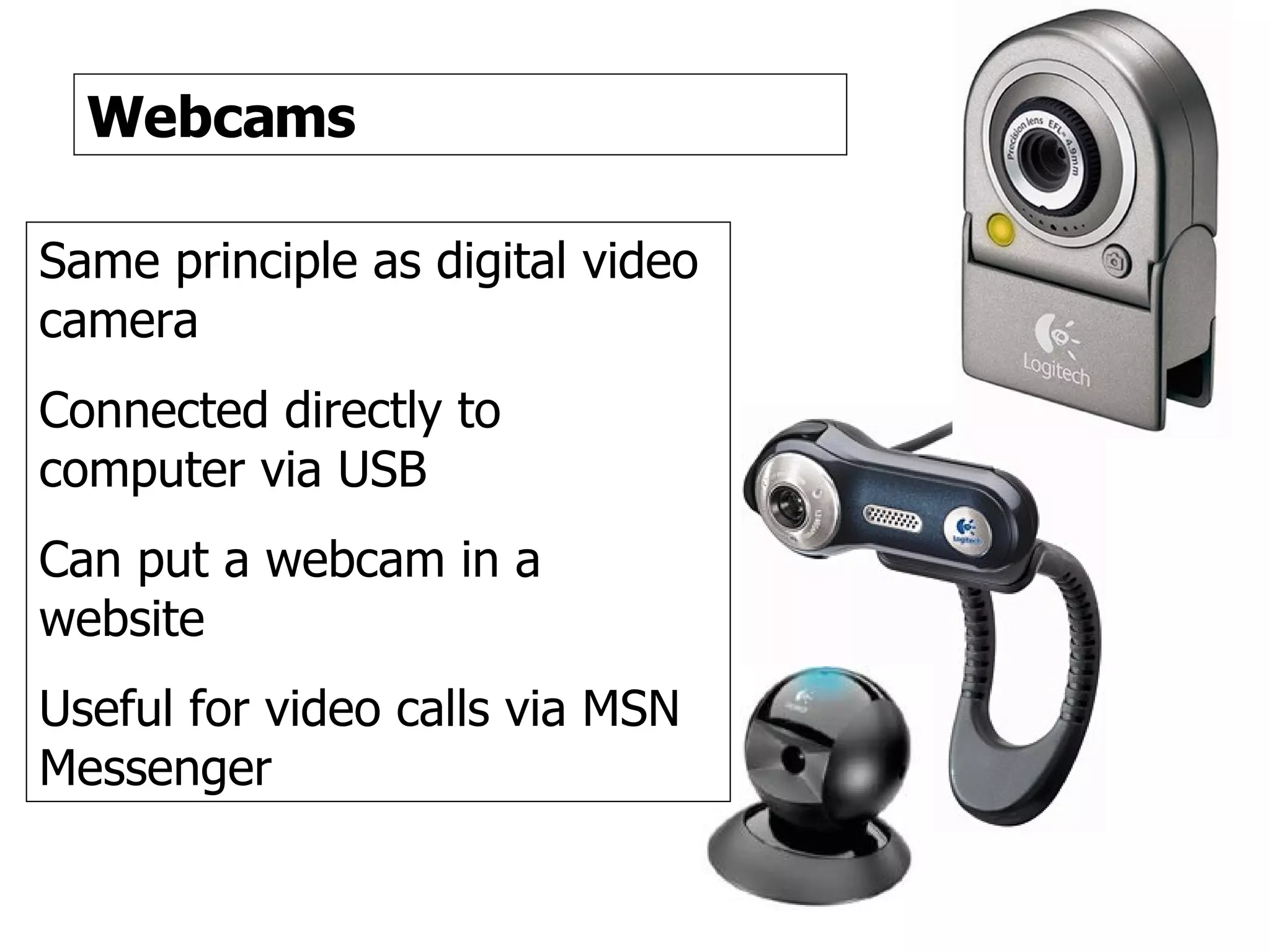 Webcams Webcams Same principle as digital video camera Connected directly to computer via USB Can put a webcam in a website Useful for video calls via MSN Messenger 