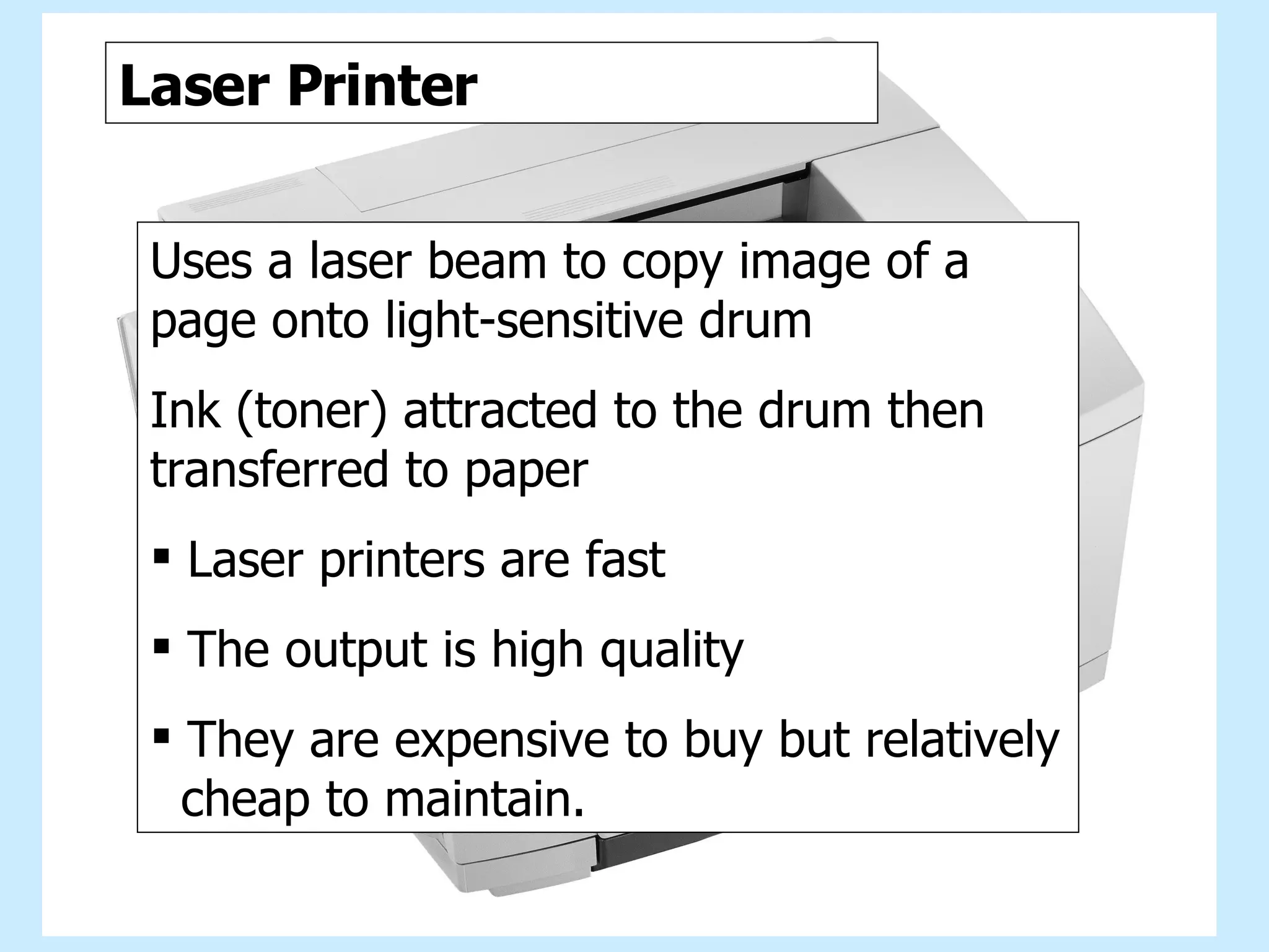 Laser printer Laser Printer Uses a laser beam to copy image of a page onto light-sensitive drum Ink (toner) attracted to the drum then transferred to paper Laser printers are fast The output is high quality They are expensive to buy but relatively  cheap to maintain. 
