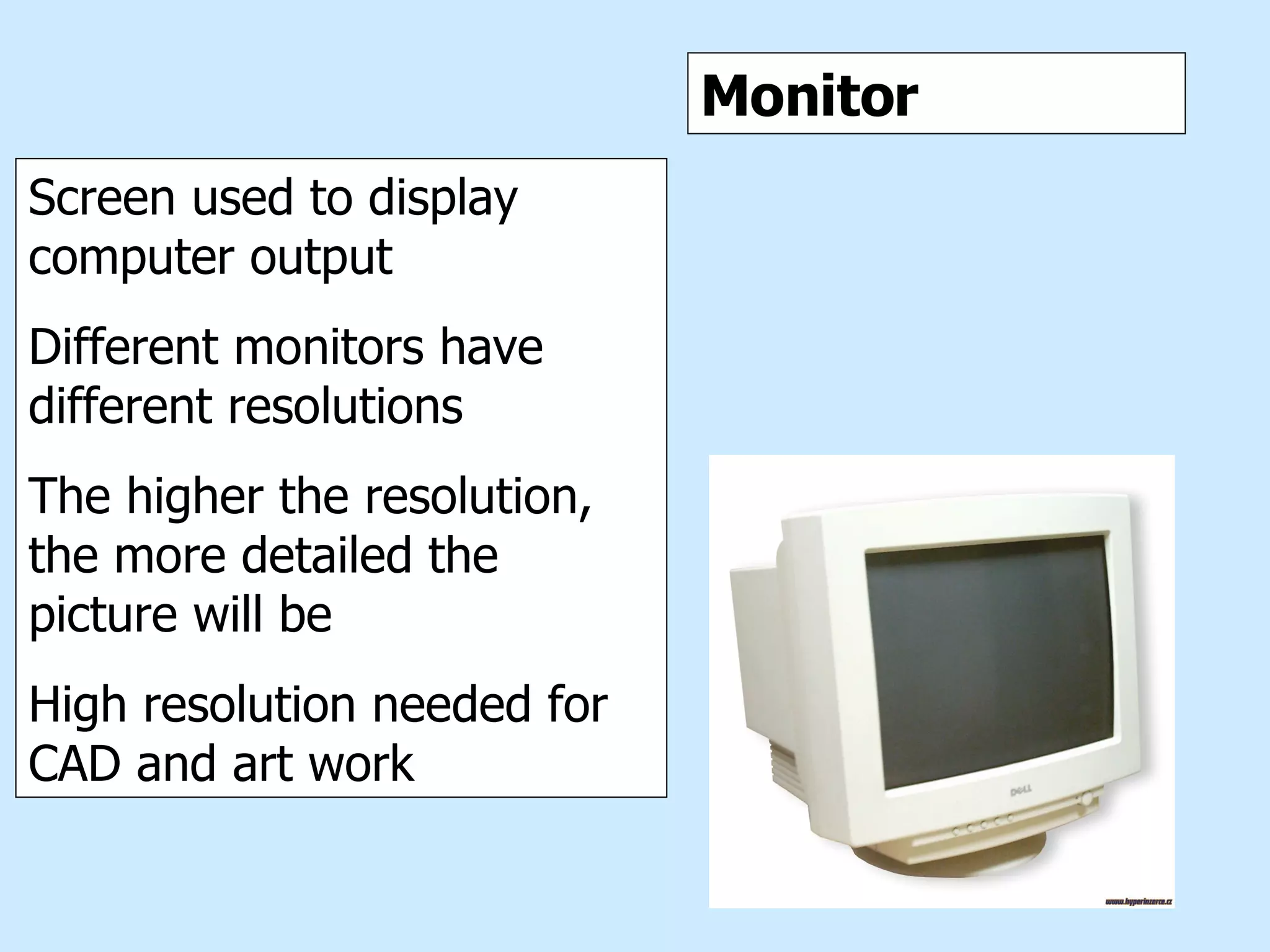Monitor Monitor Screen used to display computer output Different monitors have different resolutions The higher the resolution, the more detailed the picture will be High resolution needed for CAD and art work 