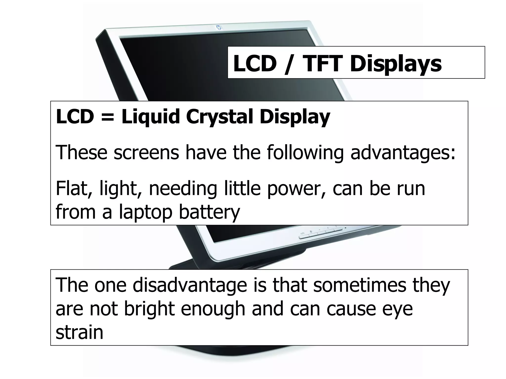 TFT / LCD LCD / TFT Displays LCD = Liquid Crystal Display These screens have the following advantages: Flat, light, needing little power, can be run from a laptop battery The one disadvantage is that sometimes they are not bright enough and can cause eye strain 