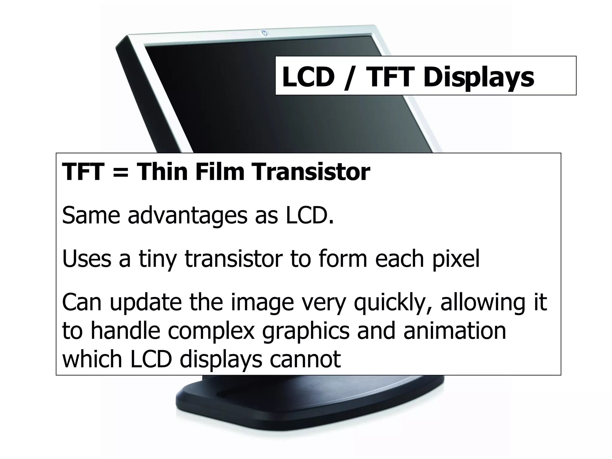 TFT / LCD 2 LCD / TFT Displays TFT = Thin Film Transistor Same advantages as LCD. Uses a tiny transistor to form each pixel Can update the image very quickly, allowing it to handle complex graphics and animation which LCD displays cannot 