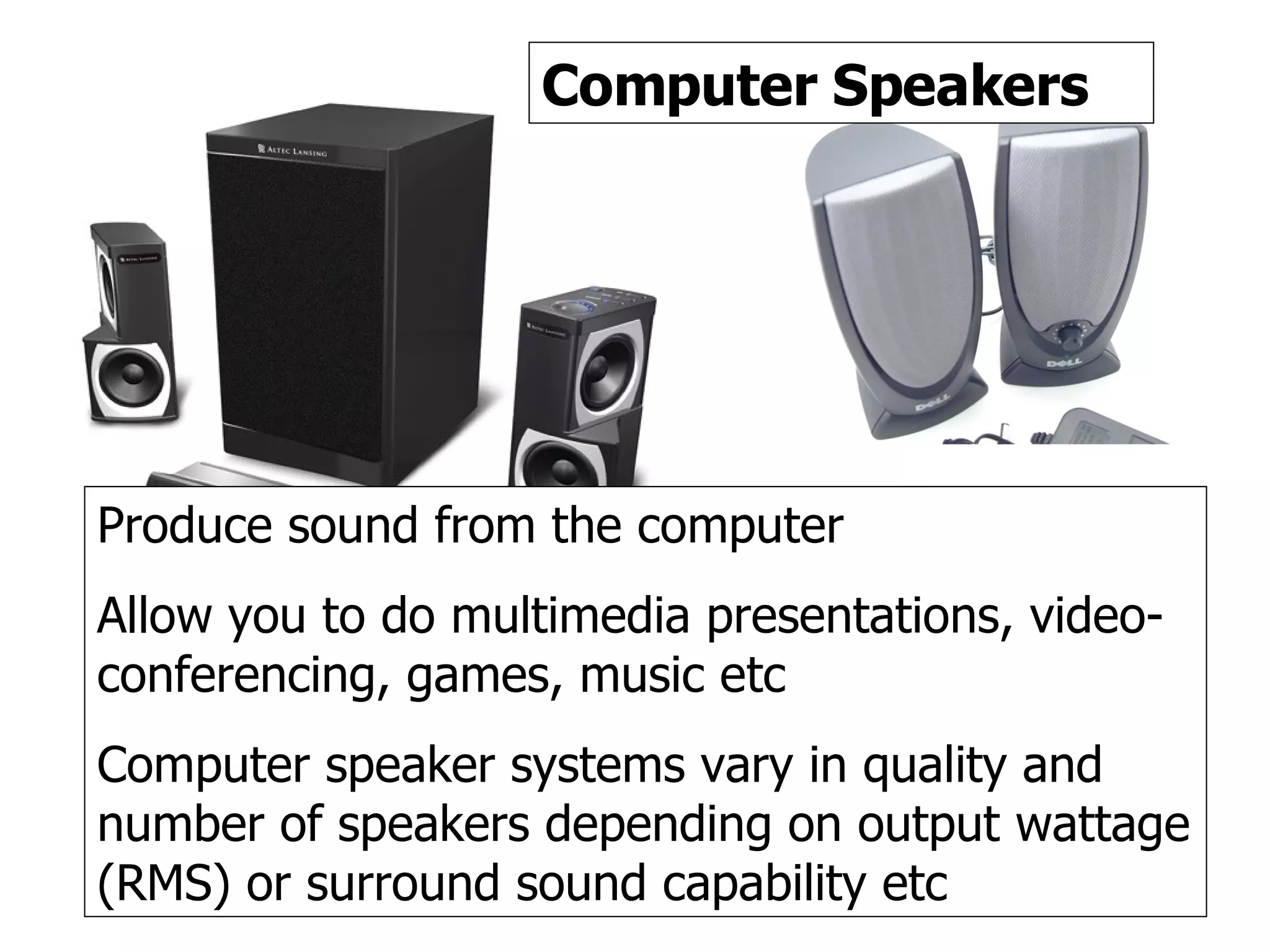 Speakers Computer Speakers Produce sound from the computer Allow you to do multimedia presentations, video-conferencing, games, music etc Computer speaker systems vary in quality and number of speakers depending on output wattage (RMS) or surround sound capability etc 