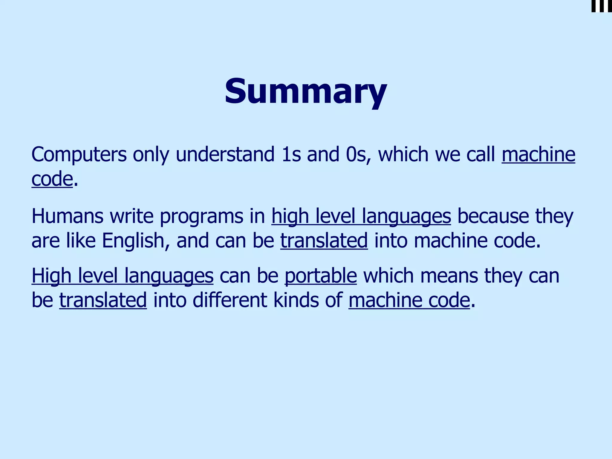 Summary Computers only understand 1s and 0s, which we call  machine code .  Humans write programs in  high level languages  because they are like English, and can be  translated  into machine code. High level languages  can be  portable  which means they can be  translated  into different kinds of  machine code .   
