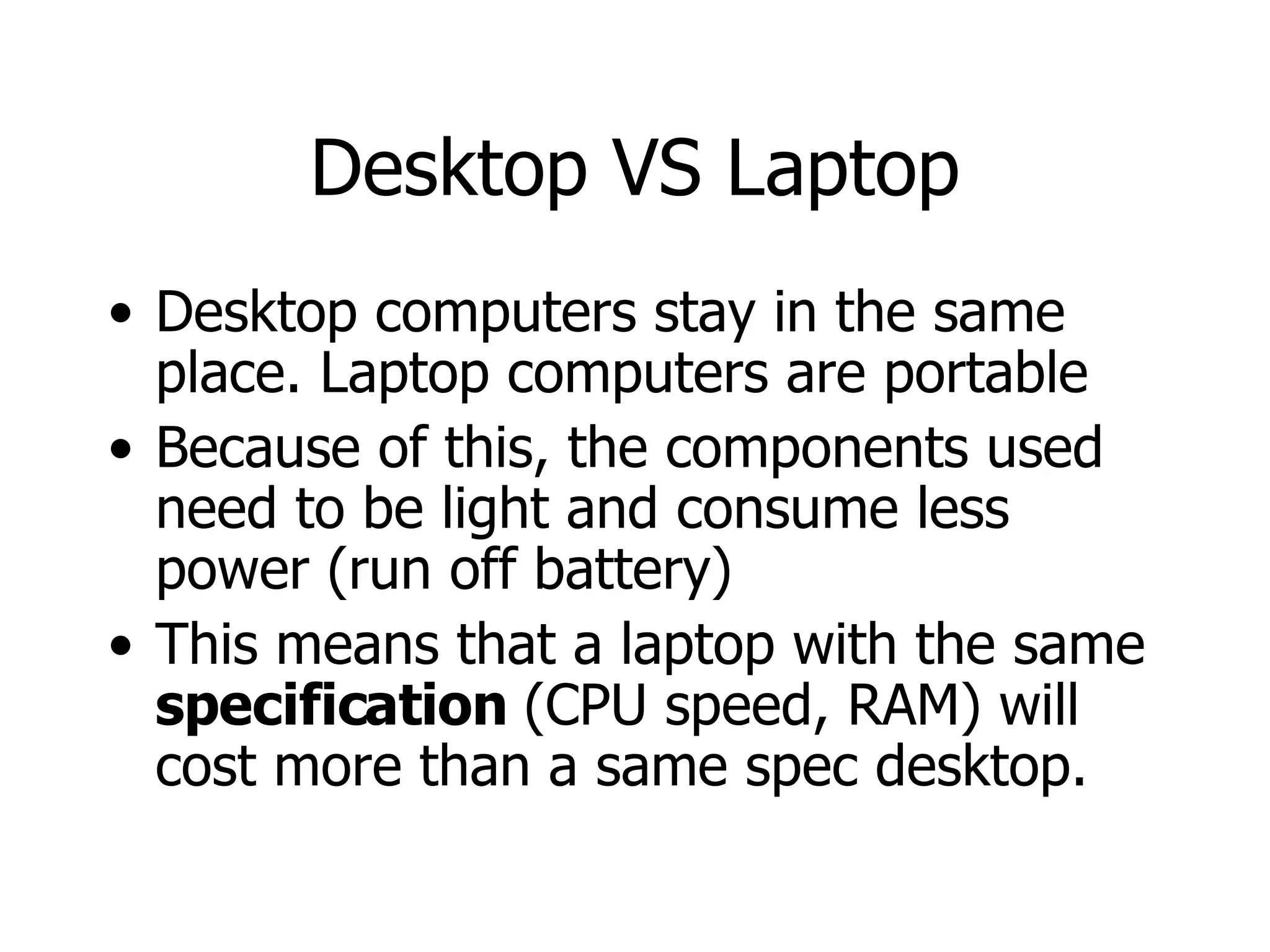 Desktop VS Laptop Desktop computers stay in the same place. Laptop computers are portable Because of this, the components used need to be light and consume less power (run off battery) This means that a laptop with the same  specification  (CPU speed, RAM) will cost more than a same spec desktop. 