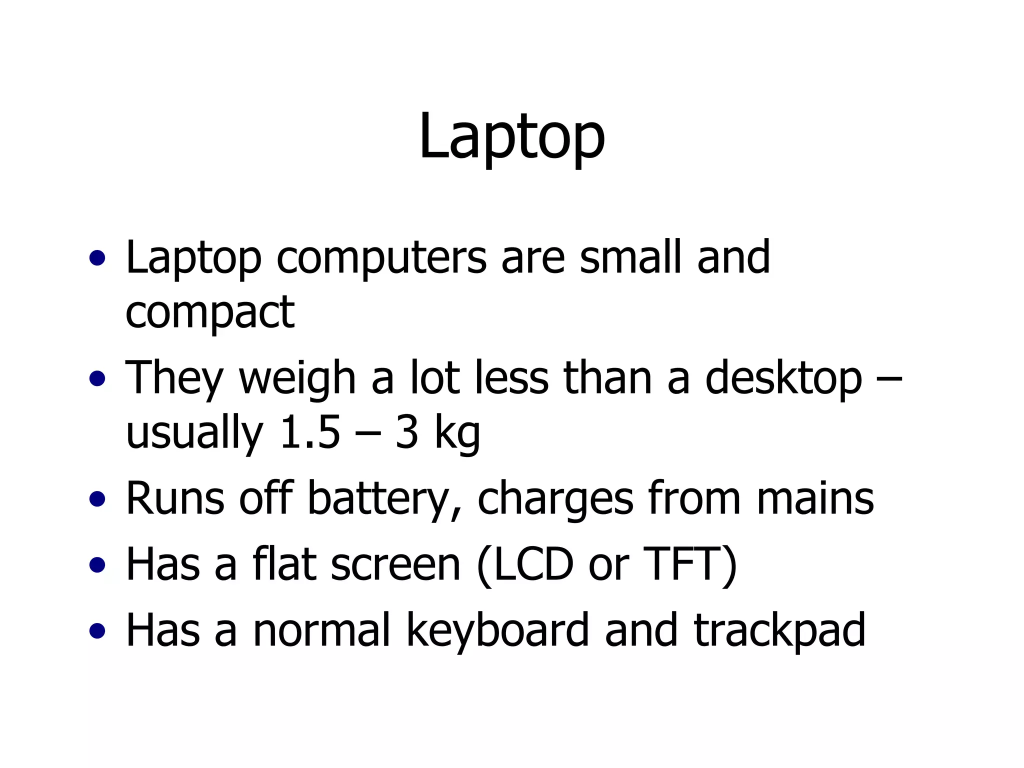 Laptop Laptop computers are small and compact They weigh a lot less than a desktop – usually 1.5 – 3 kg Runs off battery, charges from mains Has a flat screen (LCD or TFT) Has a normal keyboard and trackpad 