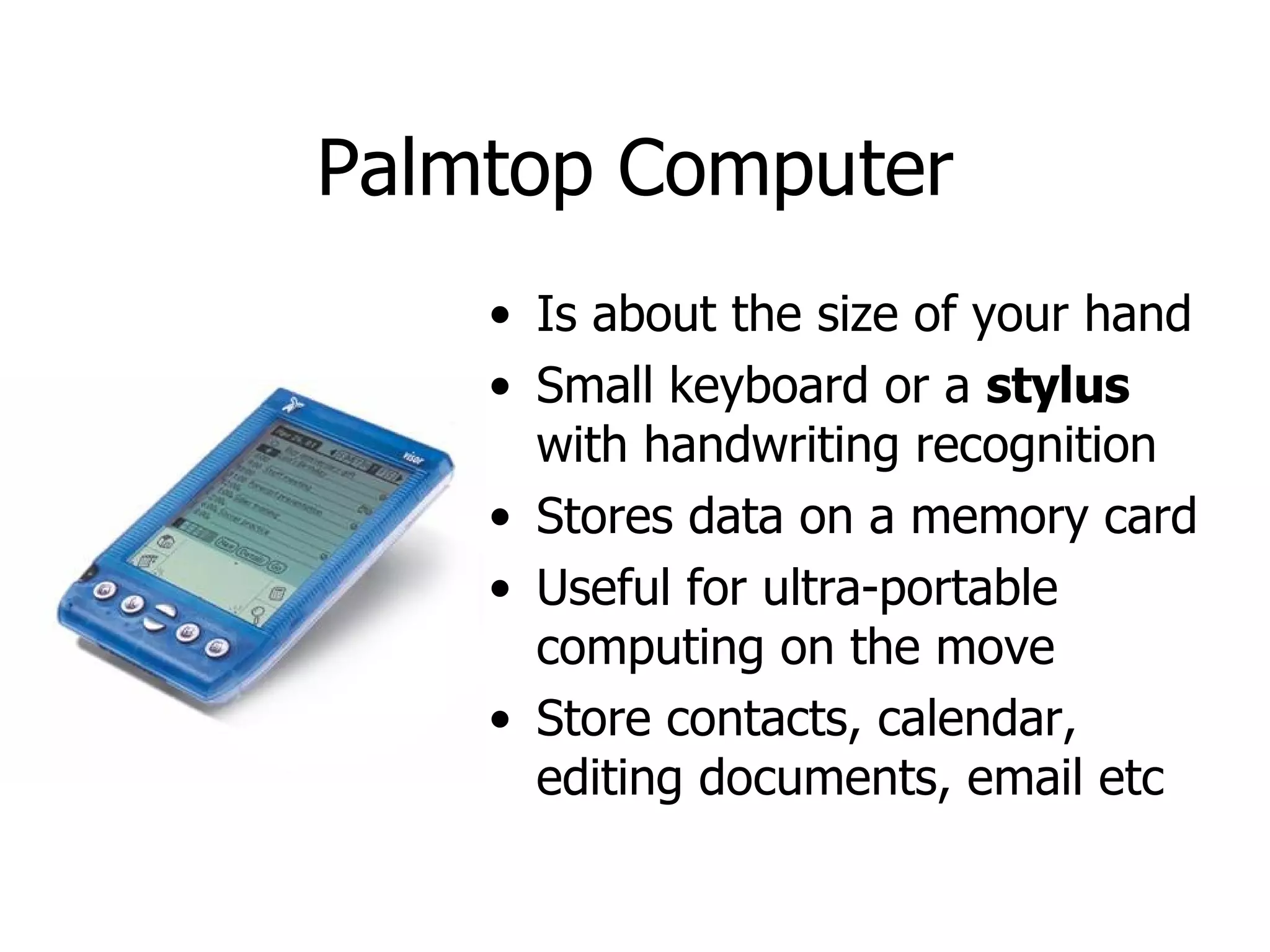 Palmtop Computer Is about the size of your hand Small keyboard or a  stylus  with handwriting recognition Stores data on a memory card Useful for ultra-portable computing on the move Store contacts, calendar, editing documents, email etc  