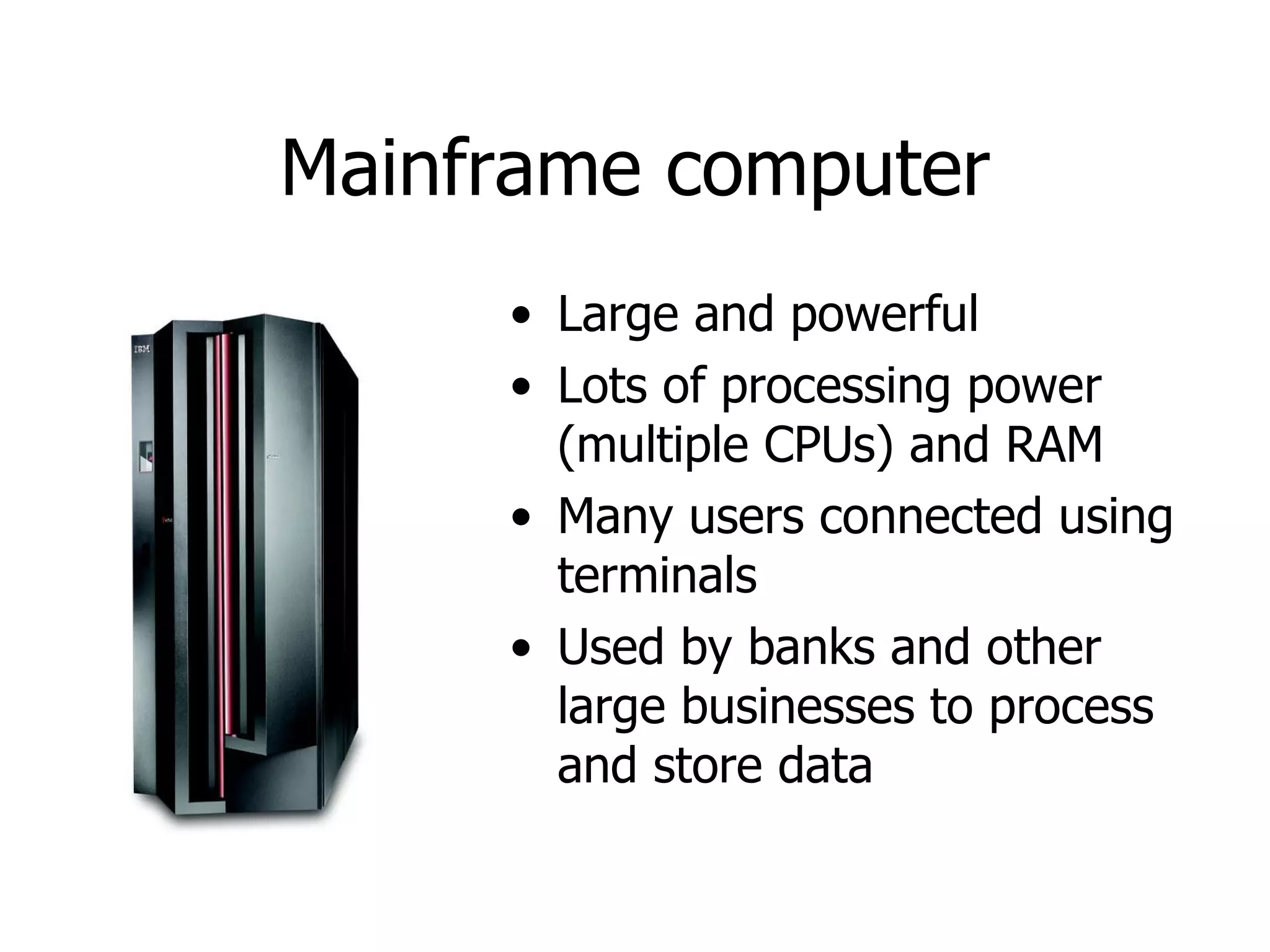 Mainframe   computer Large and powerful Lots of processing power (multiple CPUs) and RAM Many users connected using terminals Used by banks and other large businesses to process and store data 