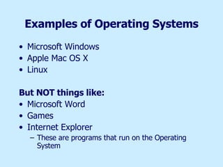 Examples of Operating Systems Microsoft Windows Apple Mac OS X Linux But NOT things like: Microsoft Word  Games Internet Explorer These are programs that run on the Operating System 